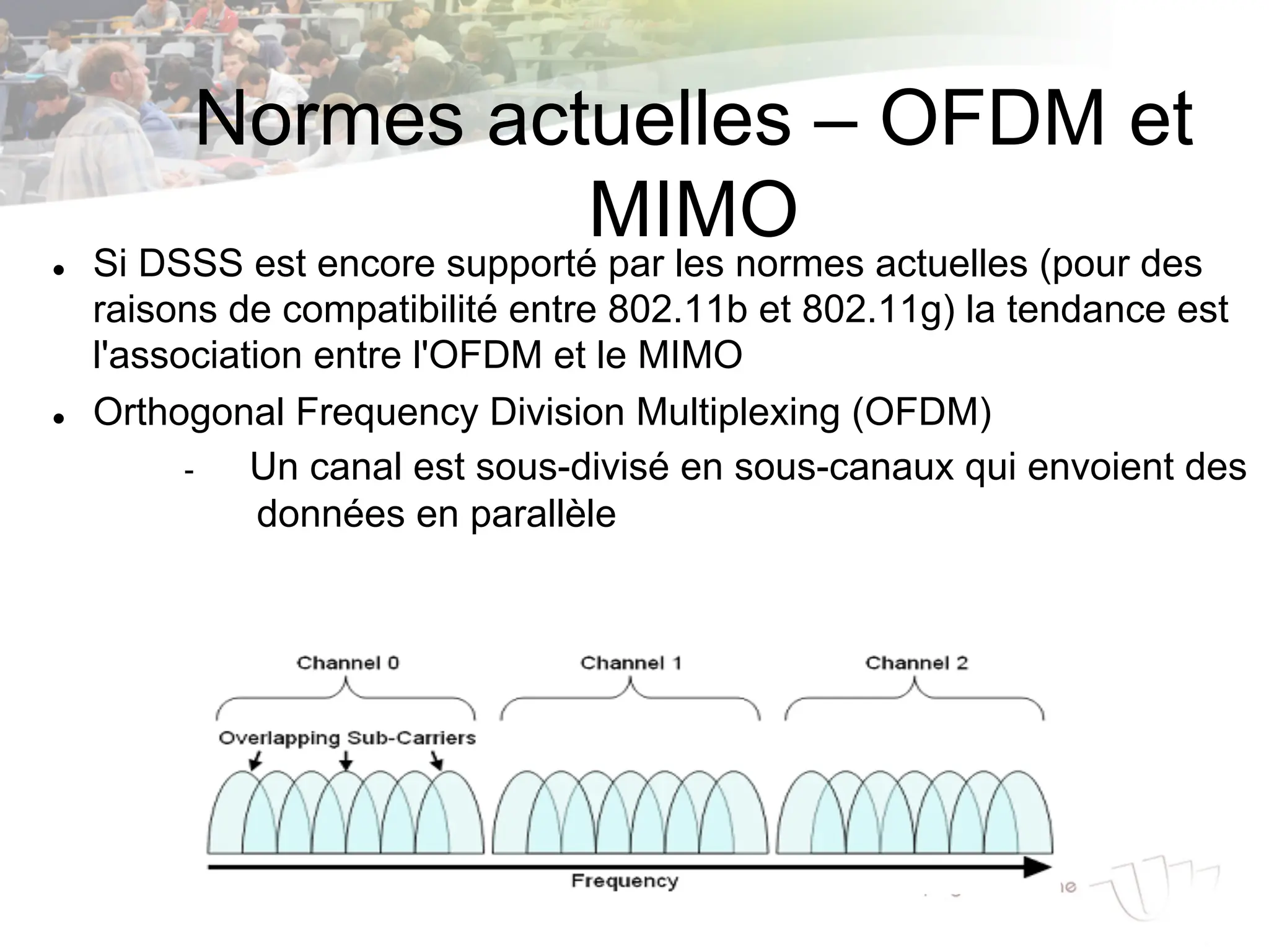 Normes actuelles – OFDM et
MIMO
l Si DSSS est encore supporté par les normes actuelles (pour des
raisons de compatibilité entre 802.11b et 802.11g) la tendance est
l'association entre l'OFDM et le MIMO
l Orthogonal Frequency Division Multiplexing (OFDM)
- Un canal est sous-divisé en sous-canaux qui envoient des
données en parallèle
 