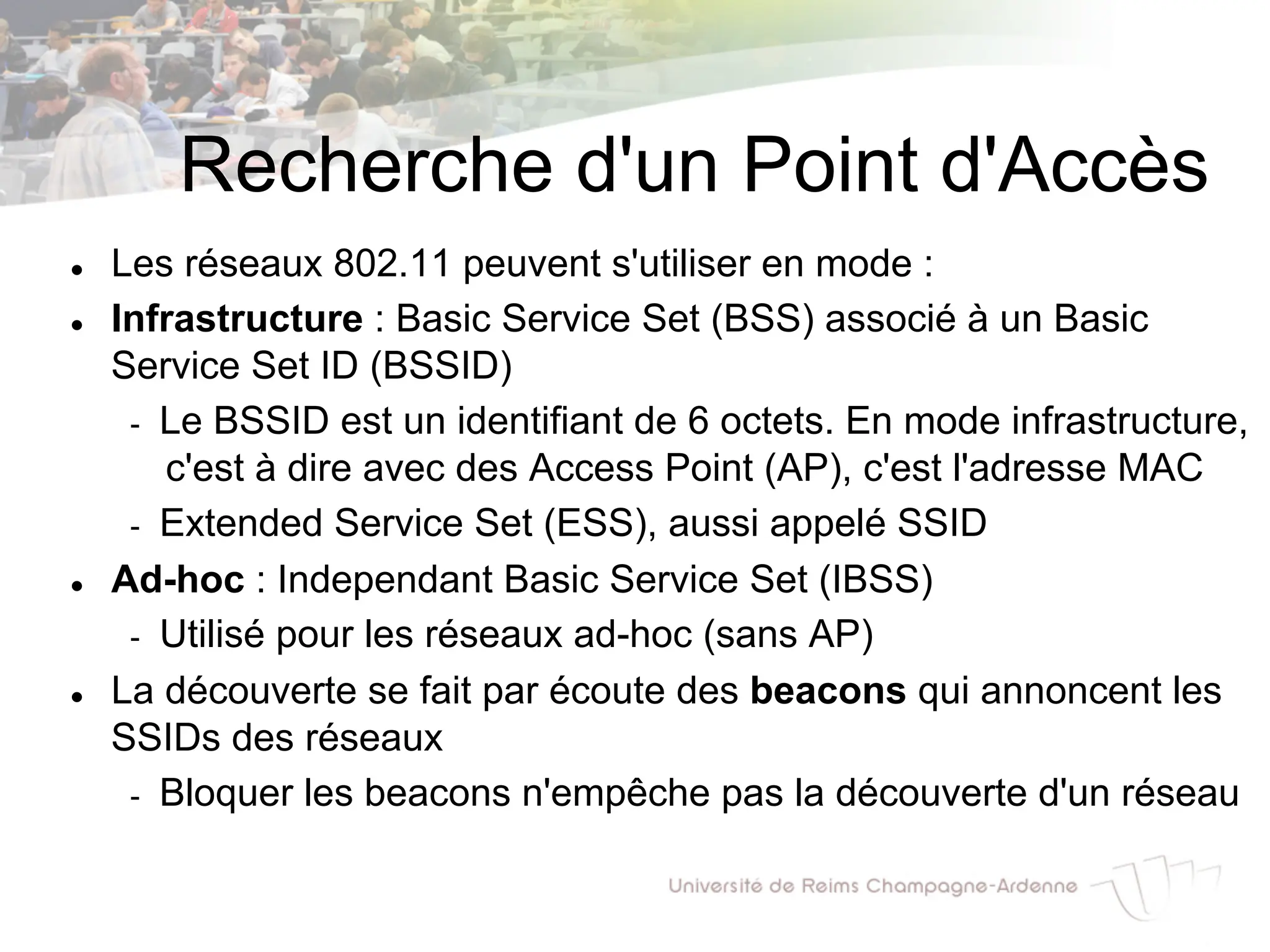 Recherche d'un Point d'Accès
l Les réseaux 802.11 peuvent s'utiliser en mode :
l Infrastructure : Basic Service Set (BSS) associé à un Basic
Service Set ID (BSSID)
- Le BSSID est un identifiant de 6 octets. En mode infrastructure,
c'est à dire avec des Access Point (AP), c'est l'adresse MAC
- Extended Service Set (ESS), aussi appelé SSID
l Ad-hoc : Independant Basic Service Set (IBSS)
- Utilisé pour les réseaux ad-hoc (sans AP)
l La découverte se fait par écoute des beacons qui annoncent les
SSIDs des réseaux
- Bloquer les beacons n'empêche pas la découverte d'un réseau
 