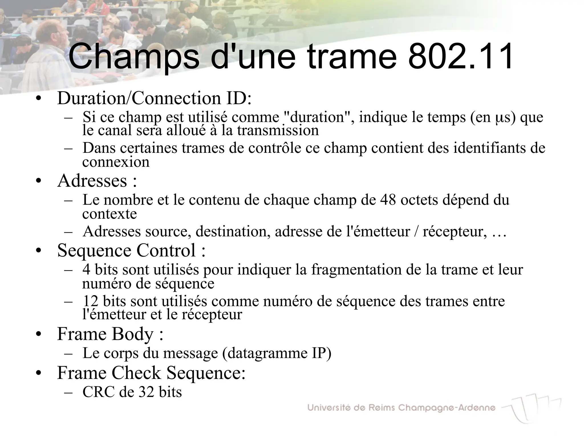 Champs d'une trame 802.11
• Duration/Connection ID:
– Si ce champ est utilisé comme "duration", indique le temps (en µs) que
le canal sera alloué à la transmission
– Dans certaines trames de contrôle ce champ contient des identifiants de
connexion
• Adresses :
– Le nombre et le contenu de chaque champ de 48 octets dépend du
contexte
– Adresses source, destination, adresse de l'émetteur / récepteur, …
• Sequence Control :
– 4 bits sont utilisés pour indiquer la fragmentation de la trame et leur
numéro de séquence
– 12 bits sont utilisés comme numéro de séquence des trames entre
l'émetteur et le récepteur
• Frame Body :
– Le corps du message (datagramme IP)
• Frame Check Sequence:
– CRC de 32 bits
 