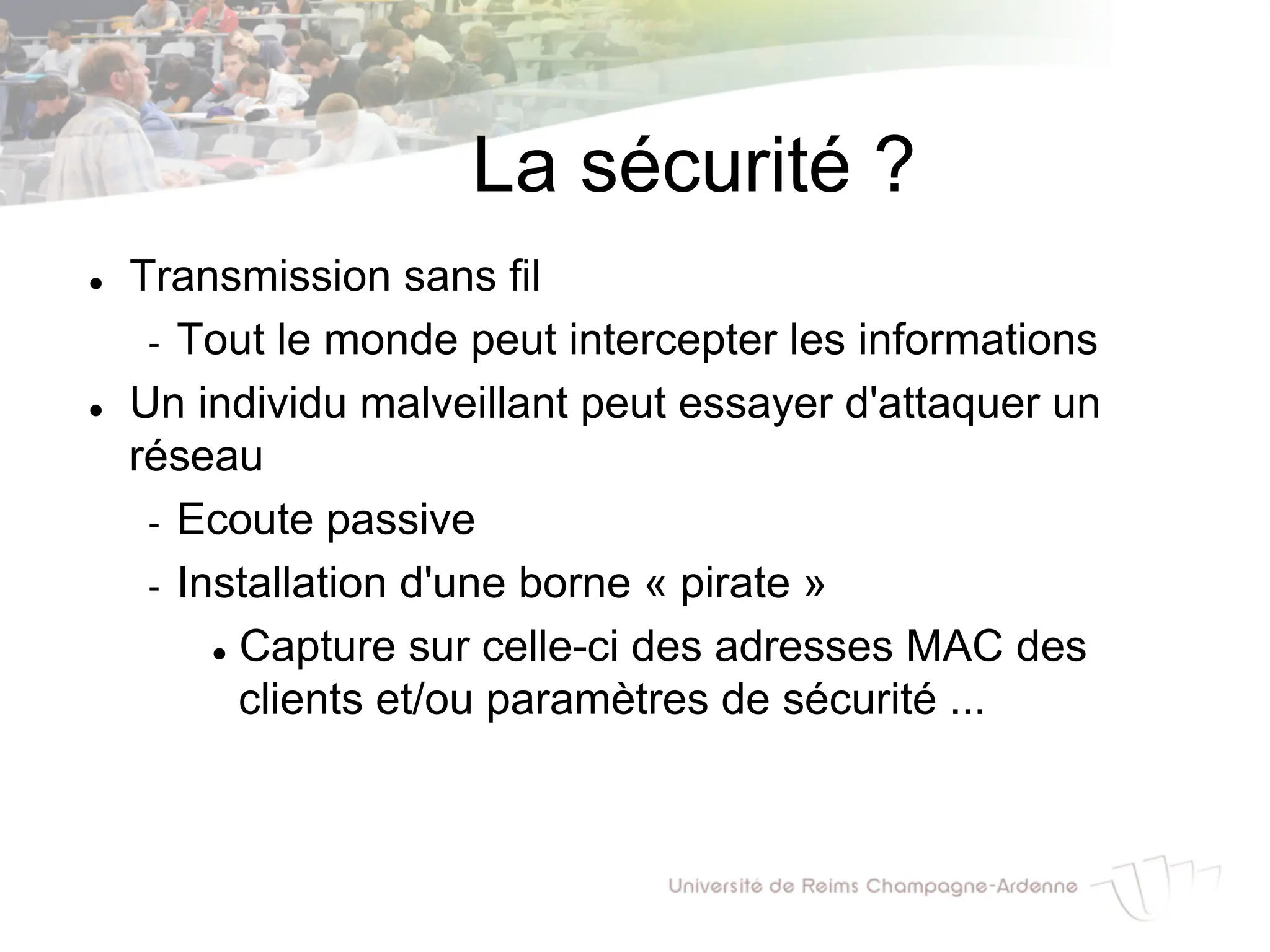 La sécurité ?
l Transmission sans fil
- Tout le monde peut intercepter les informations
l Un individu malveillant peut essayer d'attaquer un
réseau
- Ecoute passive
- Installation d'une borne « pirate »
l Capture sur celle-ci des adresses MAC des
clients et/ou paramètres de sécurité ...
 