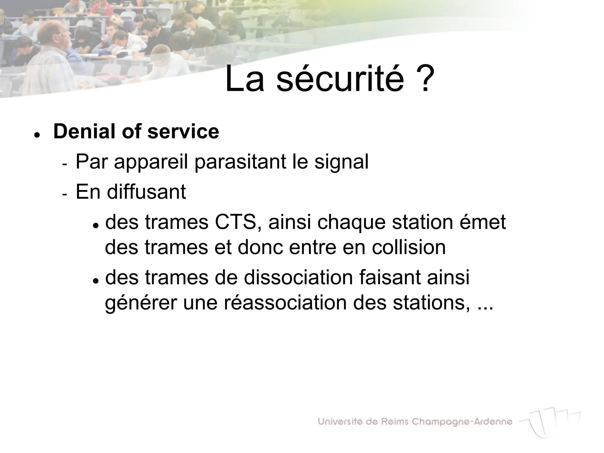 La sécurité ?
l Denial of service
- Par appareil parasitant le signal
- En diffusant
l des trames CTS, ainsi chaque station émet
des trames et donc entre en collision
l des trames de dissociation faisant ainsi
générer une réassociation des stations, ...
 