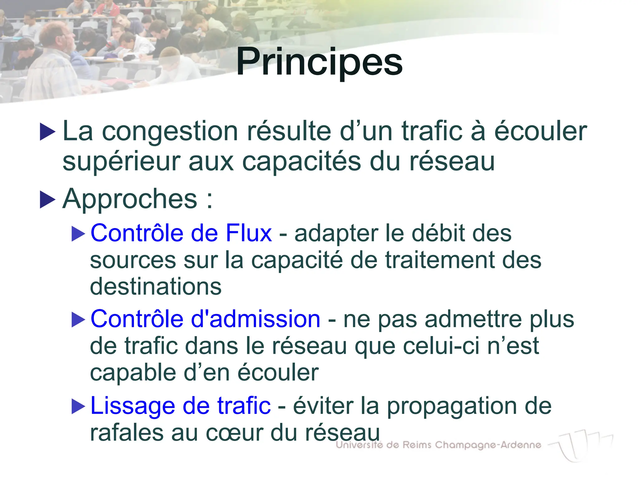 Principes!
▶ La congestion résulte d’un trafic à écouler
supérieur aux capacités du réseau
▶ Approches :
▶ Contrôle de Flux - adapter le débit des
sources sur la capacité de traitement des
destinations
▶ Contrôle d'admission - ne pas admettre plus
de trafic dans le réseau que celui-ci n’est
capable d’en écouler
▶ Lissage de trafic - éviter la propagation de
rafales au cœur du réseau
 
