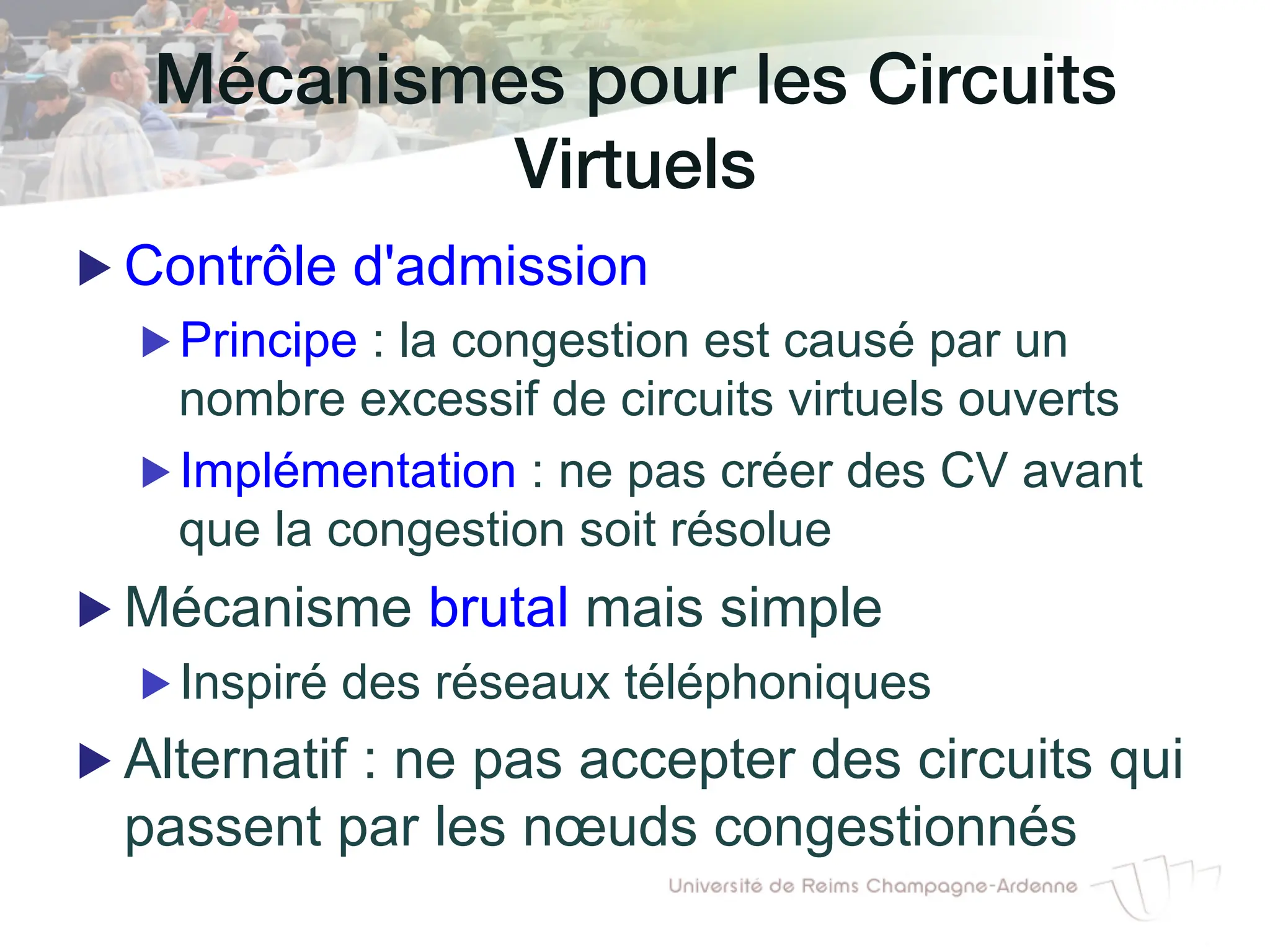 Mécanismes pour les Circuits
Virtuels!
▶ Contrôle d'admission
▶ Principe : la congestion est causé par un
nombre excessif de circuits virtuels ouverts
▶ Implémentation : ne pas créer des CV avant
que la congestion soit résolue
▶ Mécanisme brutal mais simple
▶ Inspiré des réseaux téléphoniques
▶ Alternatif : ne pas accepter des circuits qui
passent par les nœuds congestionnés
 
