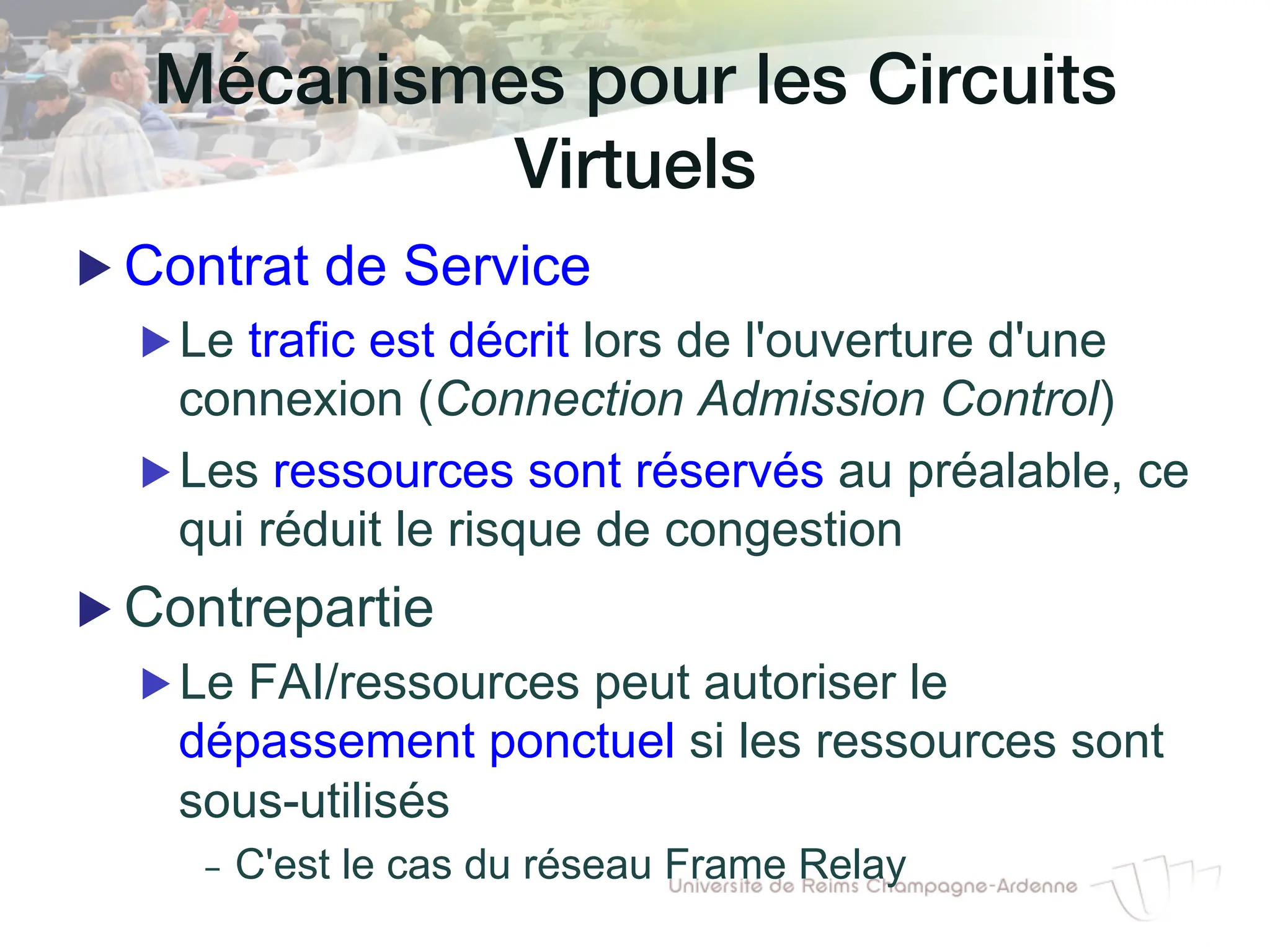 Mécanismes pour les Circuits
Virtuels!
▶ Contrat de Service
▶ Le trafic est décrit lors de l'ouverture d'une
connexion (Connection Admission Control)
▶ Les ressources sont réservés au préalable, ce
qui réduit le risque de congestion
▶ Contrepartie
▶ Le FAI/ressources peut autoriser le
dépassement ponctuel si les ressources sont
sous-utilisés
- C'est le cas du réseau Frame Relay
 