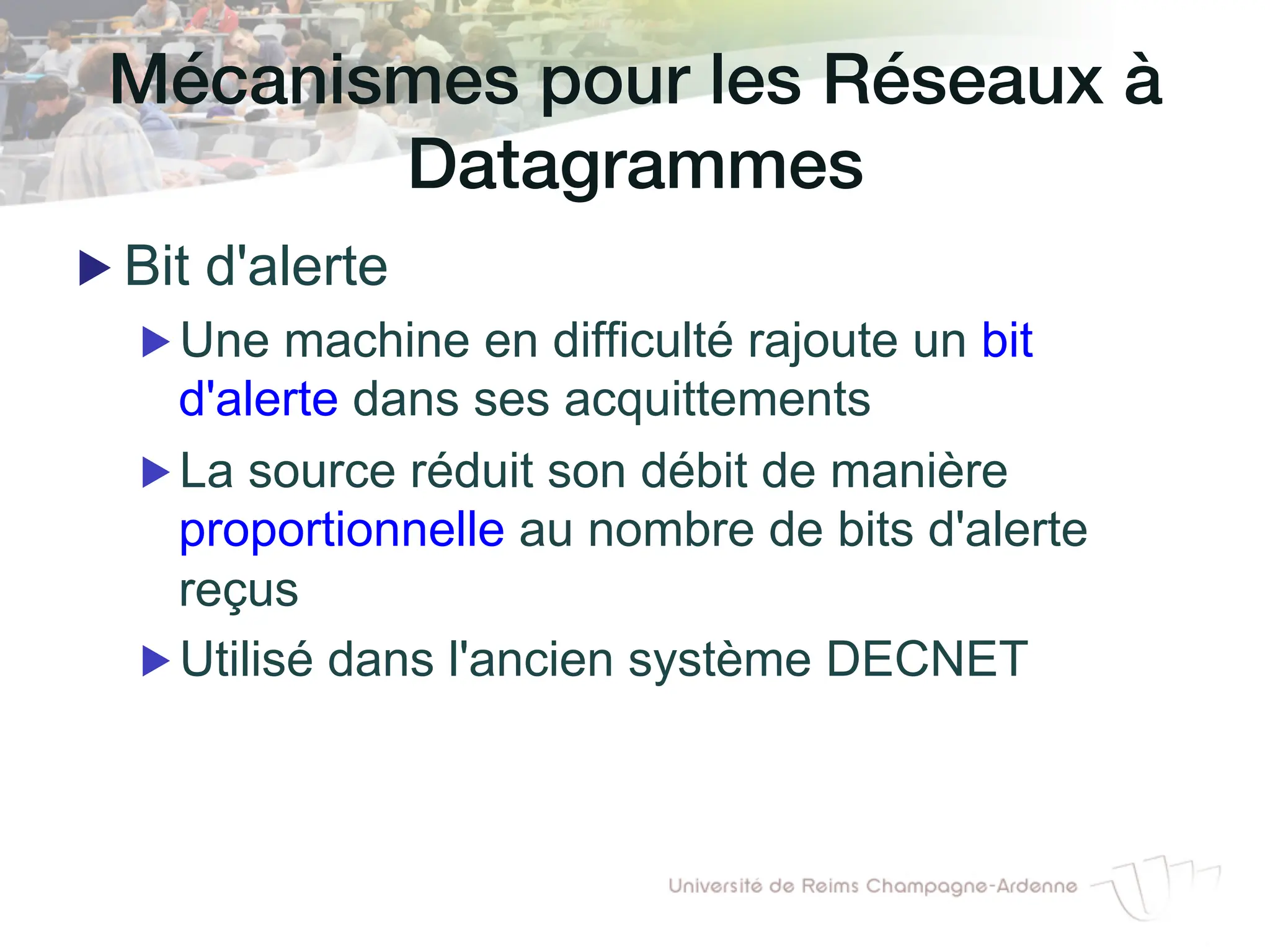 Mécanismes pour les Réseaux à
Datagrammes!
▶ Bit d'alerte
▶ Une machine en difficulté rajoute un bit
d'alerte dans ses acquittements
▶ La source réduit son débit de manière
proportionnelle au nombre de bits d'alerte
reçus
▶ Utilisé dans l'ancien système DECNET
 