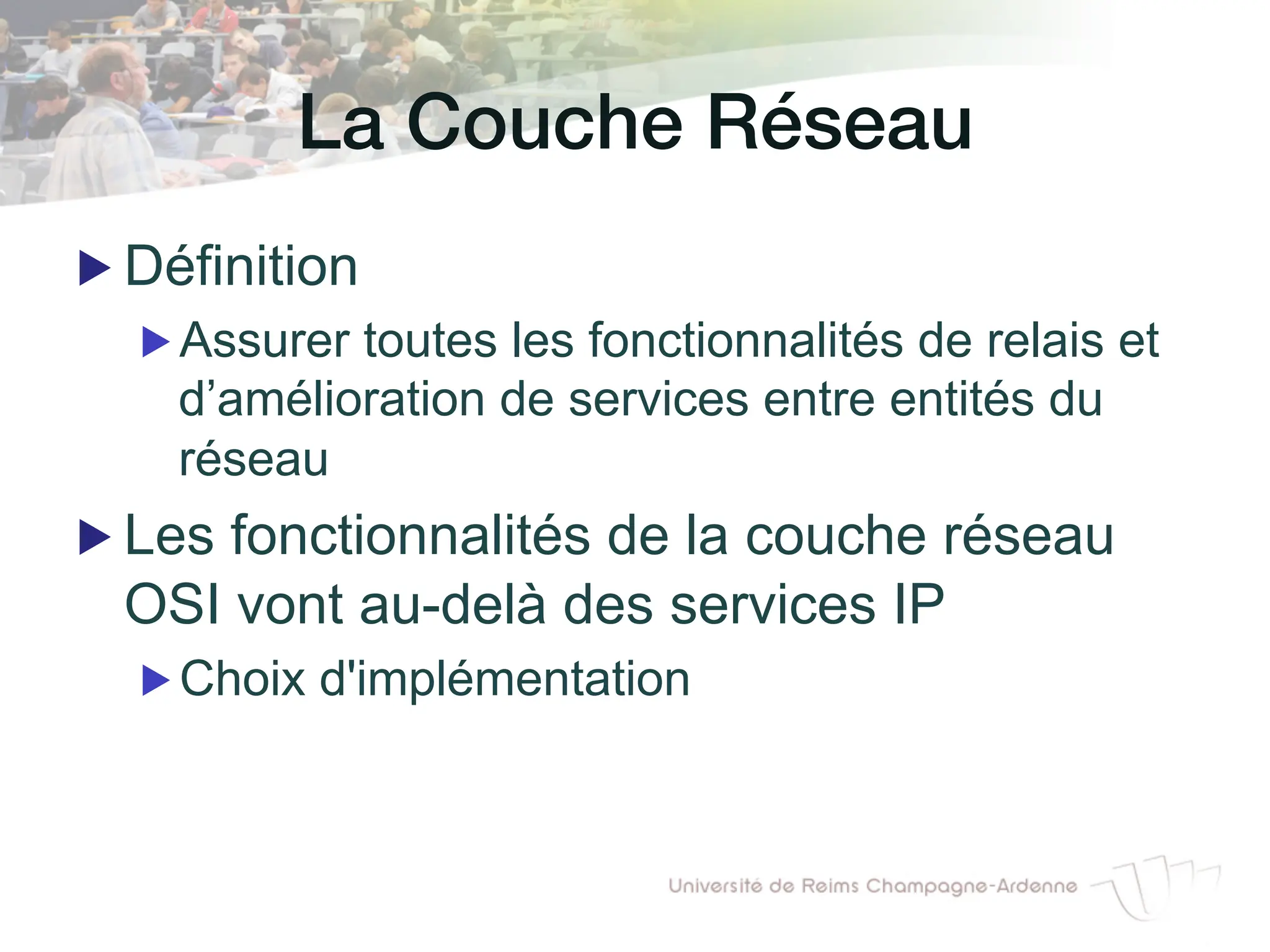 La Couche Réseau!
▶ Définition
▶ Assurer toutes les fonctionnalités de relais et
d’amélioration de services entre entités du
réseau
▶ Les fonctionnalités de la couche réseau
OSI vont au-delà des services IP
▶ Choix d'implémentation
 