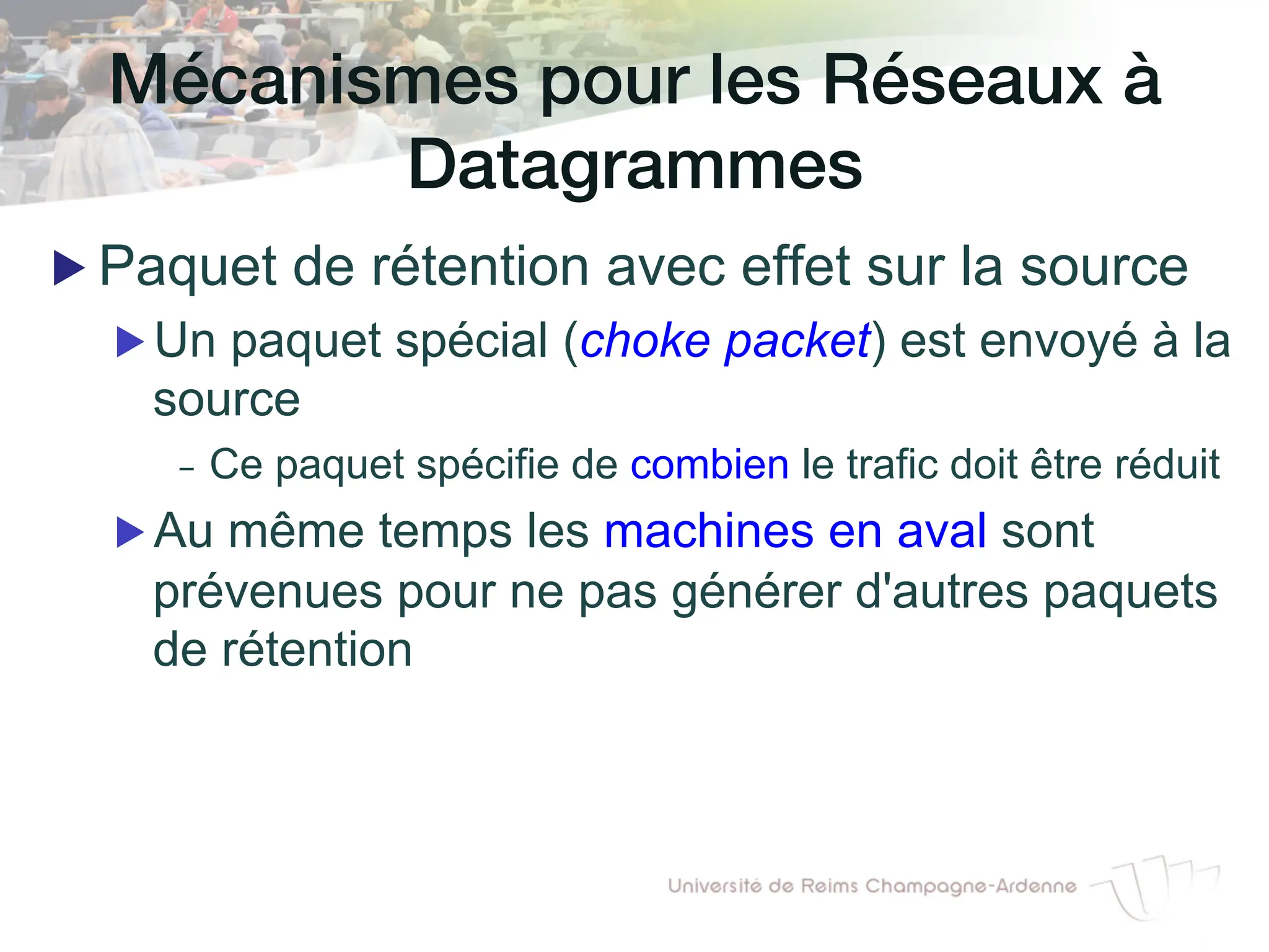 Mécanismes pour les Réseaux à
Datagrammes!
▶ Paquet de rétention avec effet sur la source
▶ Un paquet spécial (choke packet) est envoyé à la
source
- Ce paquet spécifie de combien le trafic doit être réduit
▶ Au même temps les machines en aval sont
prévenues pour ne pas générer d'autres paquets
de rétention
 