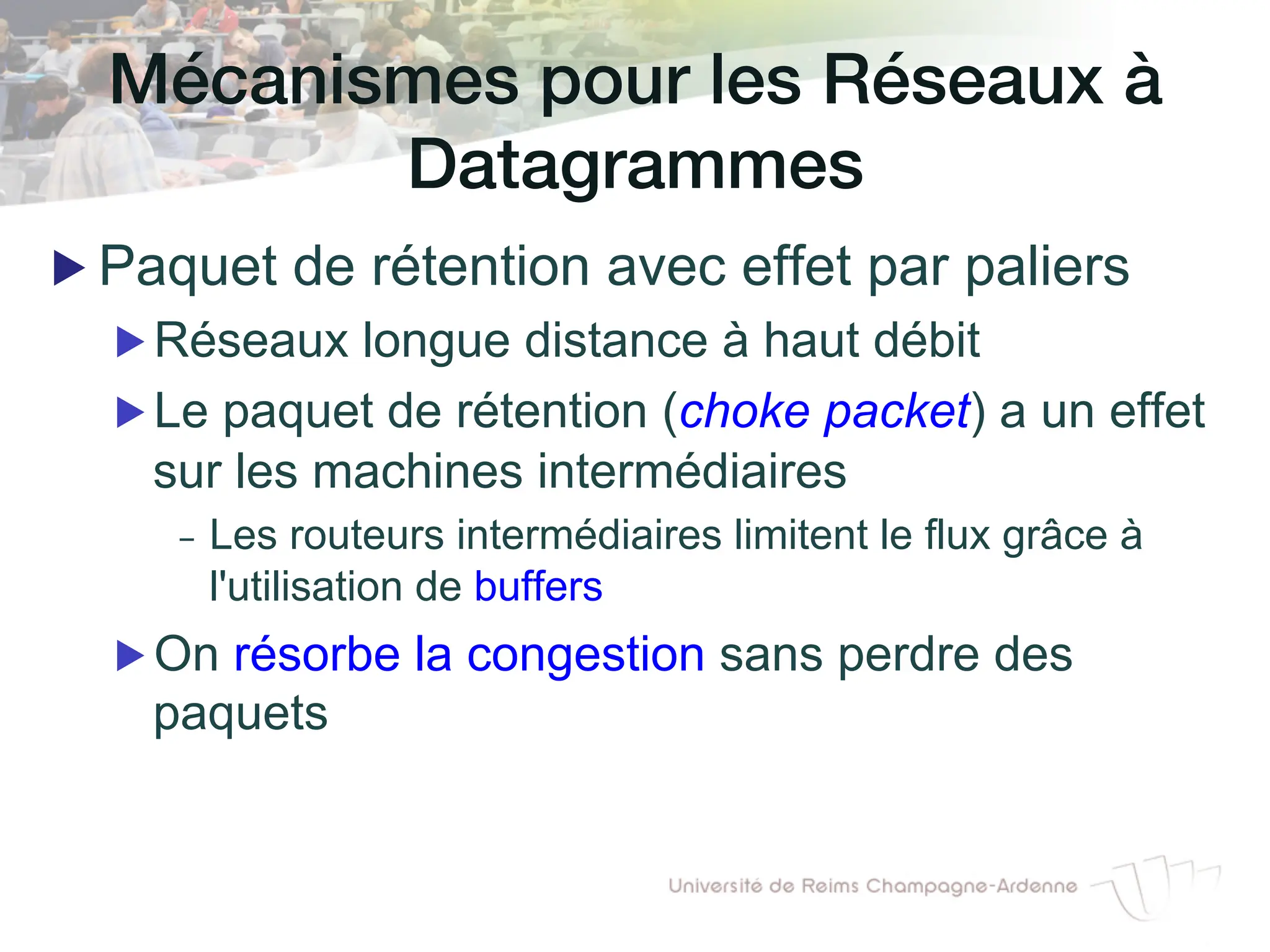 Mécanismes pour les Réseaux à
Datagrammes!
▶ Paquet de rétention avec effet par paliers
▶ Réseaux longue distance à haut débit
▶ Le paquet de rétention (choke packet) a un effet
sur les machines intermédiaires
- Les routeurs intermédiaires limitent le flux grâce à
l'utilisation de buffers
▶ On résorbe la congestion sans perdre des
paquets
 