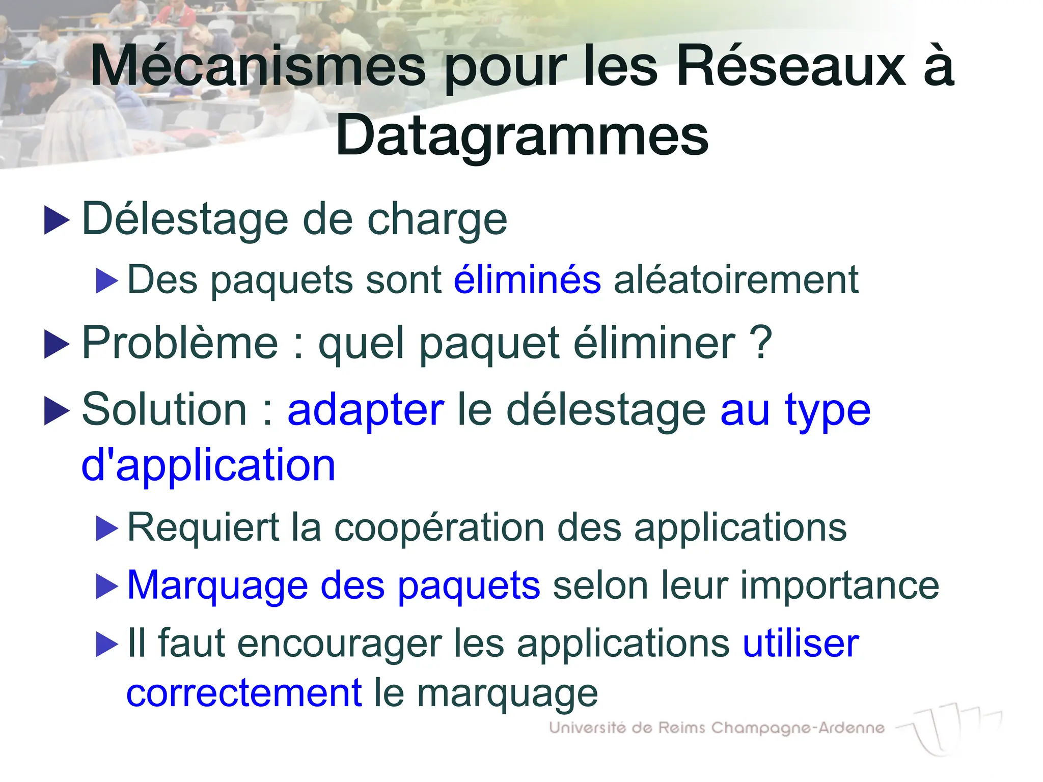 Mécanismes pour les Réseaux à
Datagrammes!
▶ Délestage de charge
▶ Des paquets sont éliminés aléatoirement
▶ Problème : quel paquet éliminer ?
▶ Solution : adapter le délestage au type
d'application
▶ Requiert la coopération des applications
▶ Marquage des paquets selon leur importance
▶ Il faut encourager les applications utiliser
correctement le marquage
 
