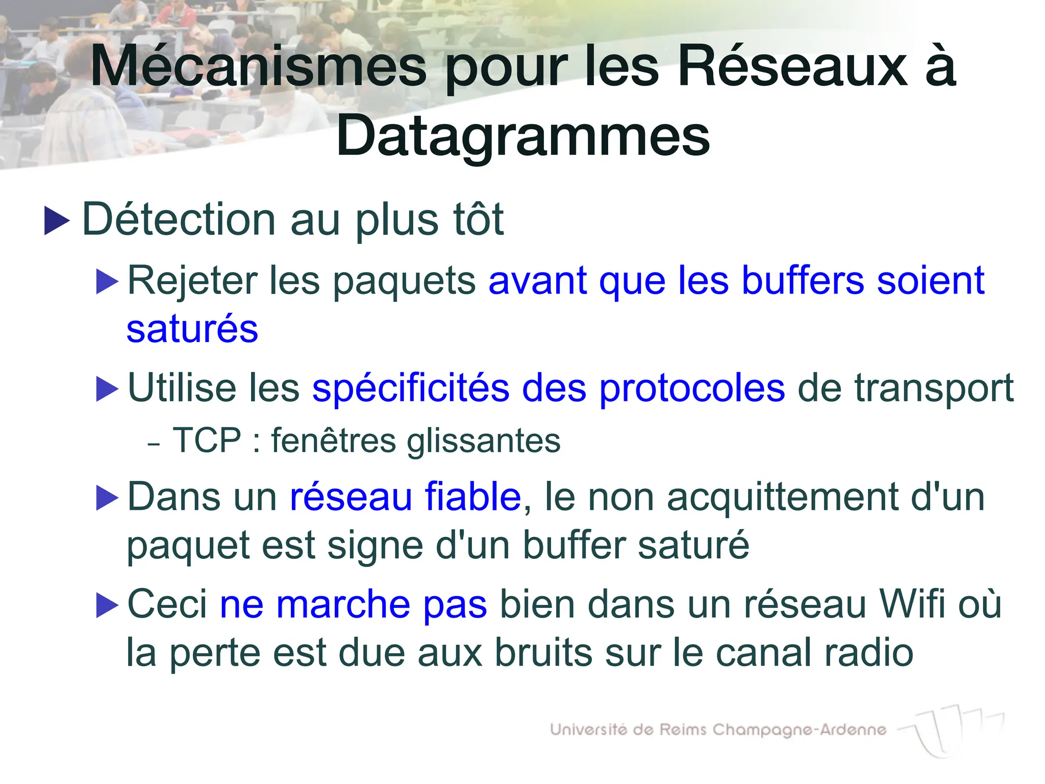 Mécanismes pour les Réseaux à
Datagrammes!
▶ Détection au plus tôt
▶ Rejeter les paquets avant que les buffers soient
saturés
▶ Utilise les spécificités des protocoles de transport
- TCP : fenêtres glissantes
▶ Dans un réseau fiable, le non acquittement d'un
paquet est signe d'un buffer saturé
▶ Ceci ne marche pas bien dans un réseau Wifi où
la perte est due aux bruits sur le canal radio
 