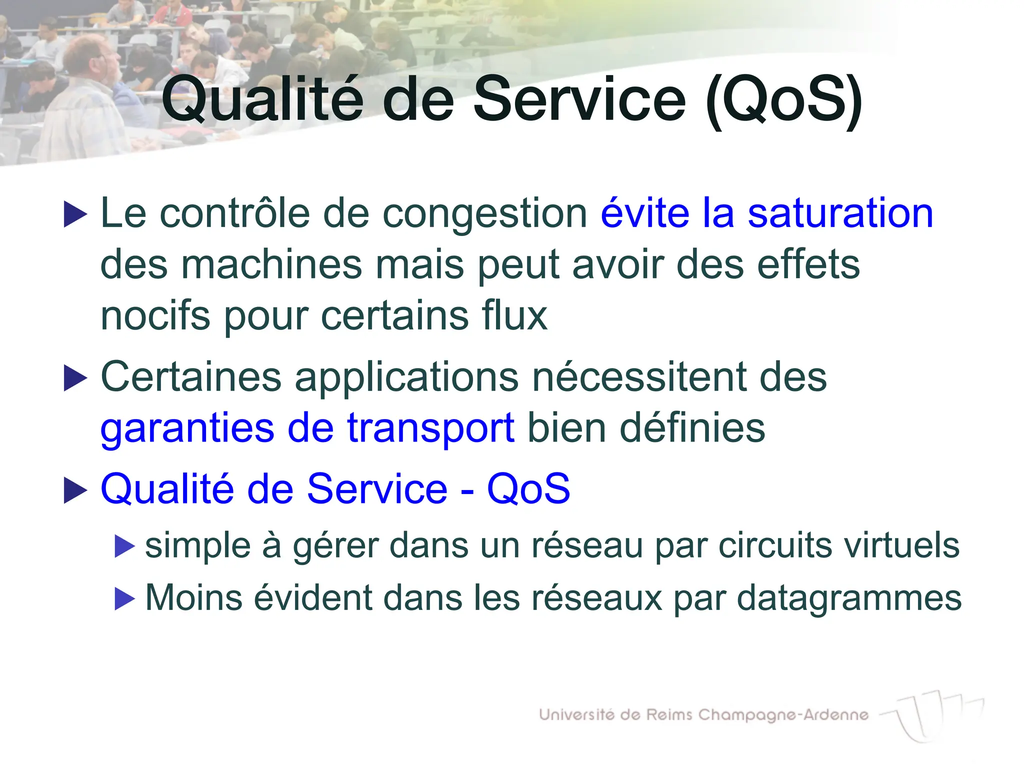 Qualité de Service (QoS)!
▶ Le contrôle de congestion évite la saturation
des machines mais peut avoir des effets
nocifs pour certains flux
▶ Certaines applications nécessitent des
garanties de transport bien définies
▶ Qualité de Service - QoS
▶ simple à gérer dans un réseau par circuits virtuels
▶ Moins évident dans les réseaux par datagrammes
 