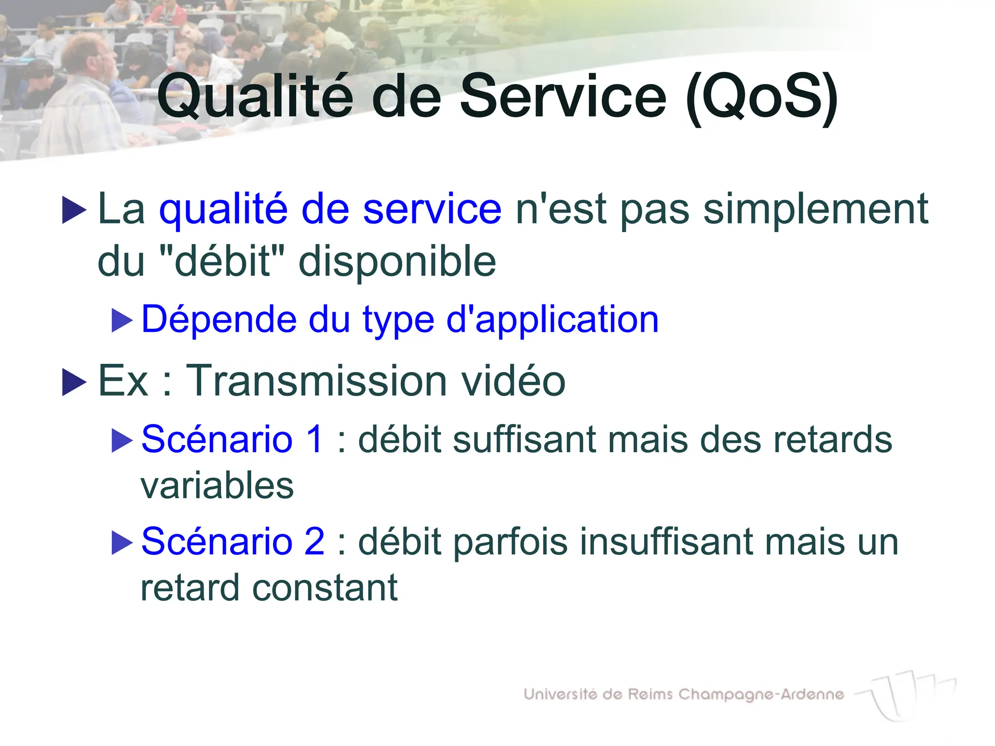 Qualité de Service (QoS)!
▶ La qualité de service n'est pas simplement
du "débit" disponible
▶ Dépende du type d'application
▶ Ex : Transmission vidéo
▶ Scénario 1 : débit suffisant mais des retards
variables
▶ Scénario 2 : débit parfois insuffisant mais un
retard constant
 
