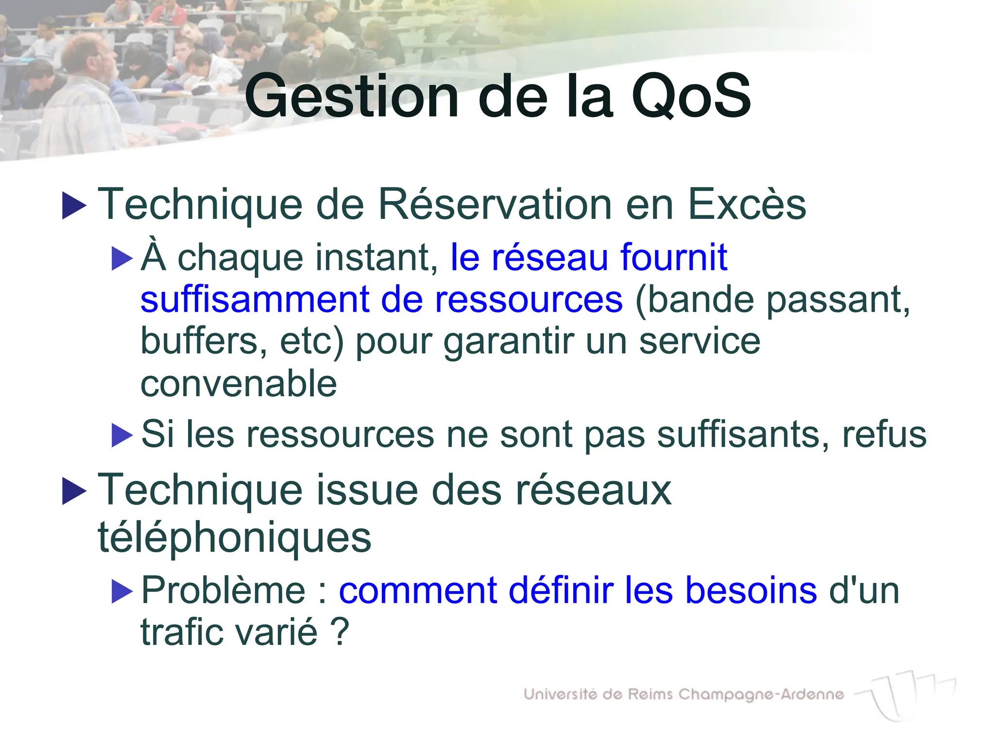 Gestion de la QoS!
▶ Technique de Réservation en Excès
▶ À chaque instant, le réseau fournit
suffisamment de ressources (bande passant,
buffers, etc) pour garantir un service
convenable
▶ Si les ressources ne sont pas suffisants, refus
▶ Technique issue des réseaux
téléphoniques
▶ Problème : comment définir les besoins d'un
trafic varié ?
 