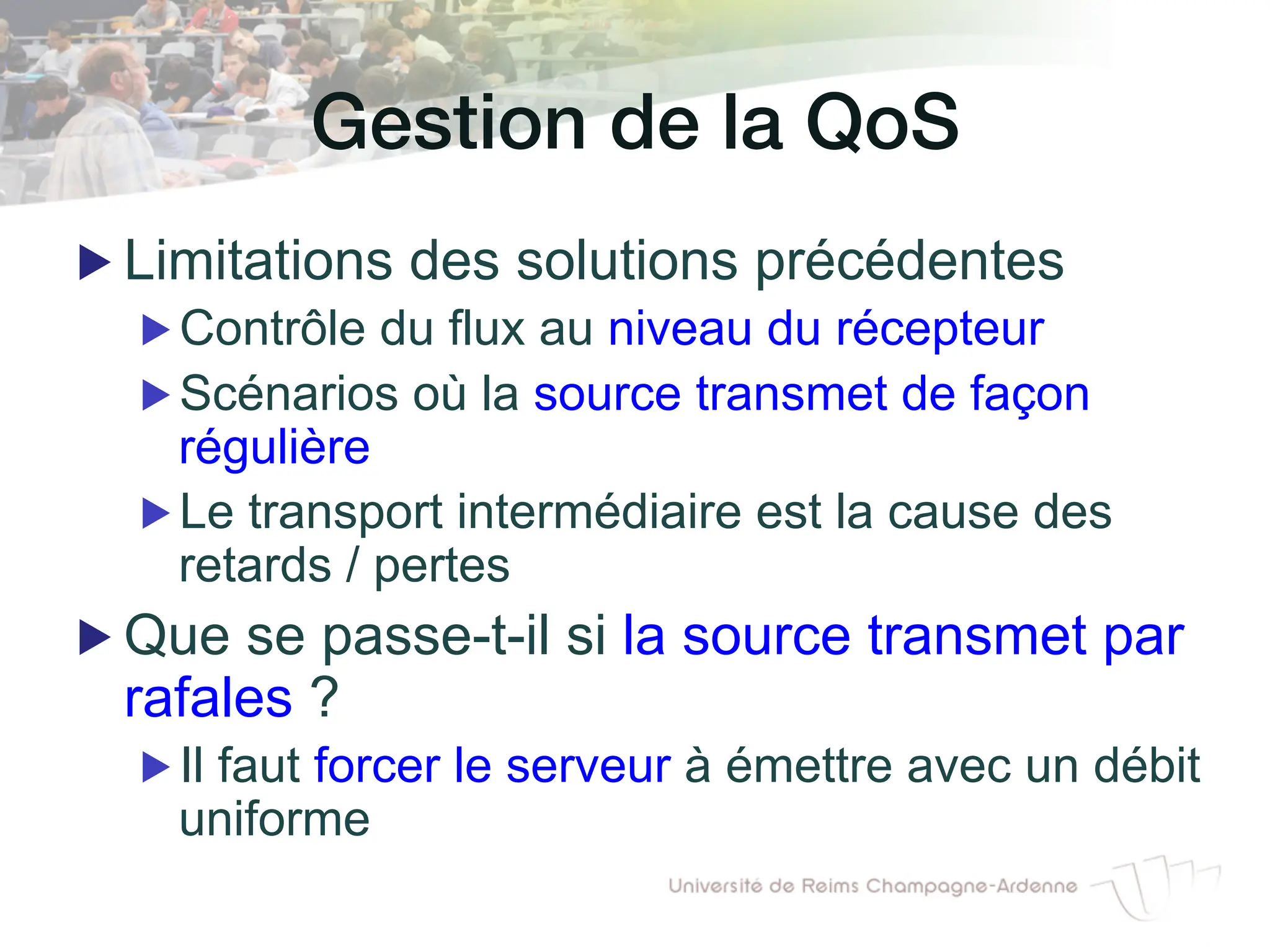 Gestion de la QoS!
▶ Limitations des solutions précédentes
▶ Contrôle du flux au niveau du récepteur
▶ Scénarios où la source transmet de façon
régulière
▶ Le transport intermédiaire est la cause des
retards / pertes
▶ Que se passe-t-il si la source transmet par
rafales ?
▶ Il faut forcer le serveur à émettre avec un débit
uniforme
 