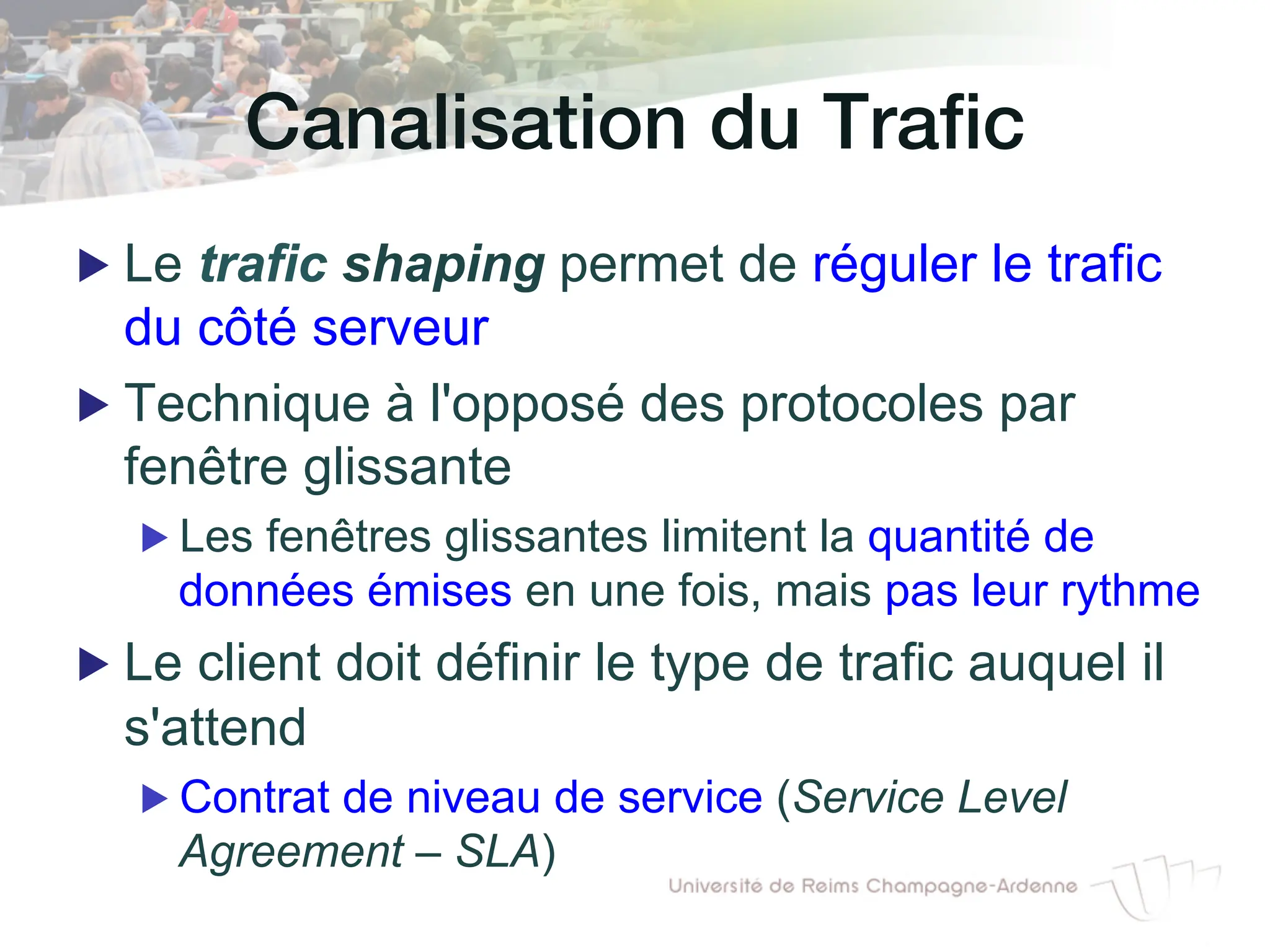 Canalisation du Trafic!
▶ Le trafic shaping permet de réguler le trafic
du côté serveur
▶ Technique à l'opposé des protocoles par
fenêtre glissante
▶ Les fenêtres glissantes limitent la quantité de
données émises en une fois, mais pas leur rythme
▶ Le client doit définir le type de trafic auquel il
s'attend
▶ Contrat de niveau de service (Service Level
Agreement – SLA)
 