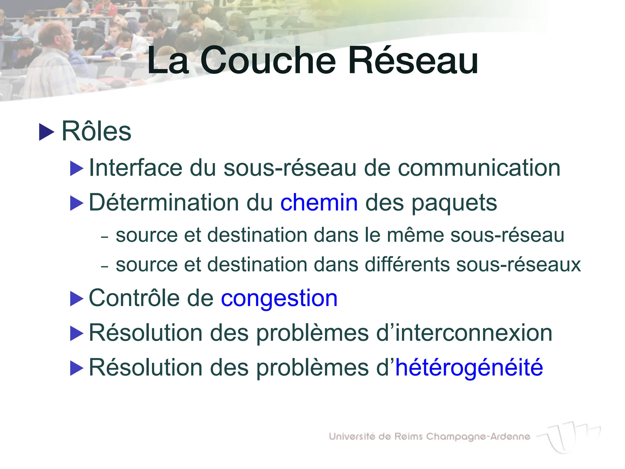 La Couche Réseau!
▶ Rôles
▶ Interface du sous-réseau de communication
▶ Détermination du chemin des paquets
- source et destination dans le même sous-réseau
- source et destination dans différents sous-réseaux
▶ Contrôle de congestion
▶ Résolution des problèmes d’interconnexion
▶ Résolution des problèmes d’hétérogénéité
 