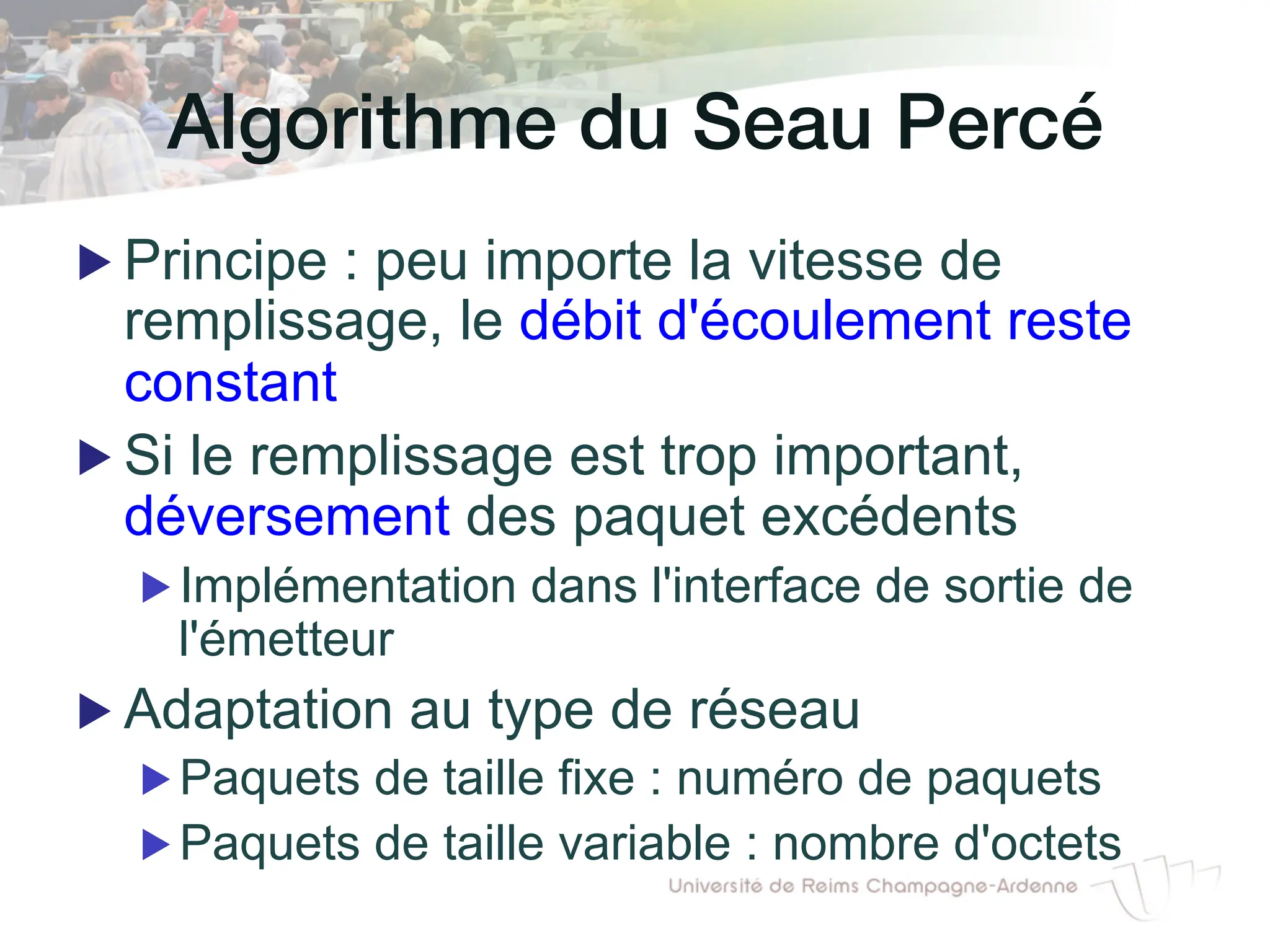 Algorithme du Seau Percé !
▶ Principe : peu importe la vitesse de
remplissage, le débit d'écoulement reste
constant
▶ Si le remplissage est trop important,
déversement des paquet excédents
▶ Implémentation dans l'interface de sortie de
l'émetteur
▶ Adaptation au type de réseau
▶ Paquets de taille fixe : numéro de paquets
▶ Paquets de taille variable : nombre d'octets
 