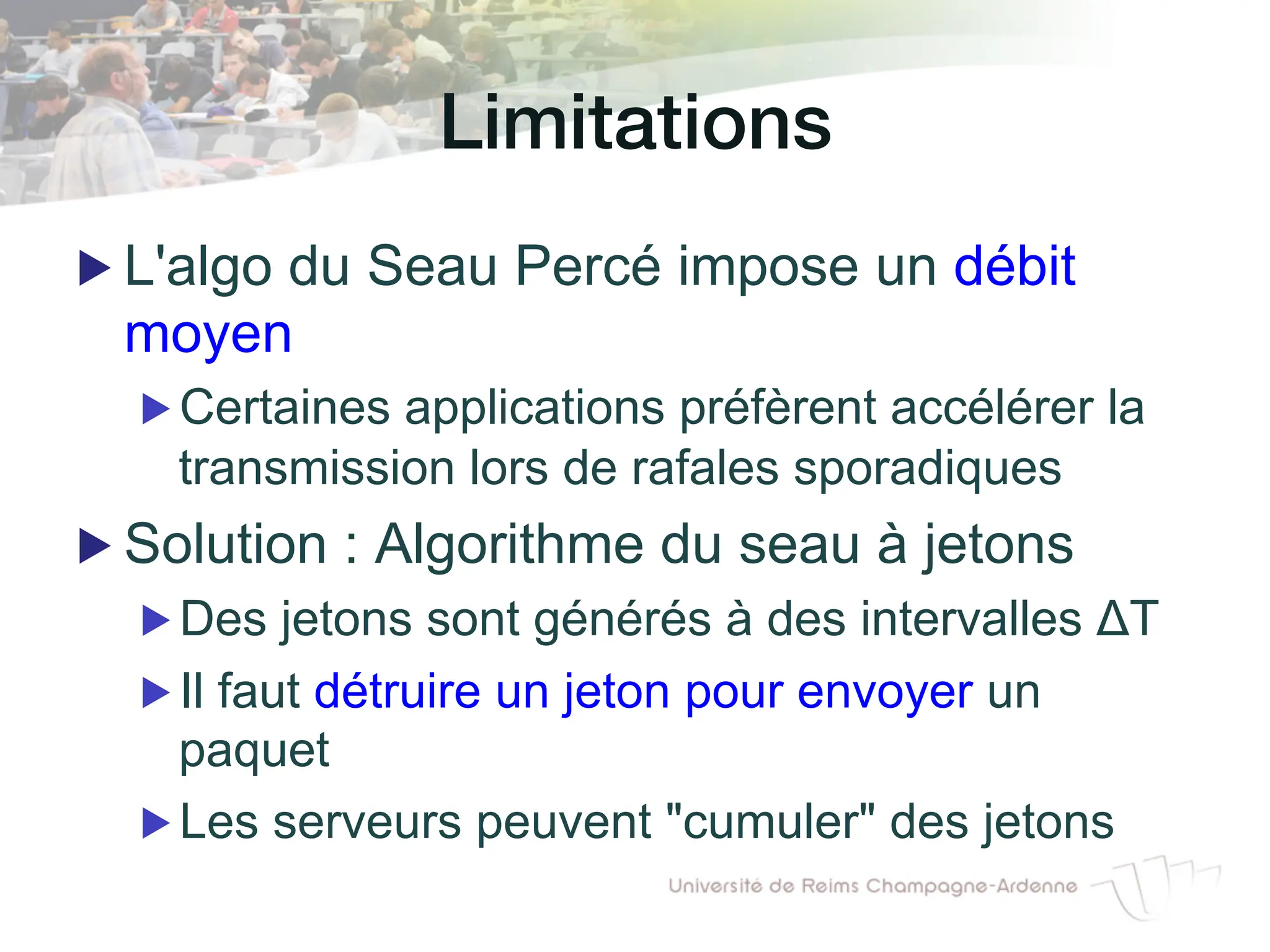 Limitations!
▶ L'algo du Seau Percé impose un débit
moyen
▶ Certaines applications préfèrent accélérer la
transmission lors de rafales sporadiques
▶ Solution : Algorithme du seau à jetons
▶ Des jetons sont générés à des intervalles ΔT
▶ Il faut détruire un jeton pour envoyer un
paquet
▶ Les serveurs peuvent "cumuler" des jetons
 