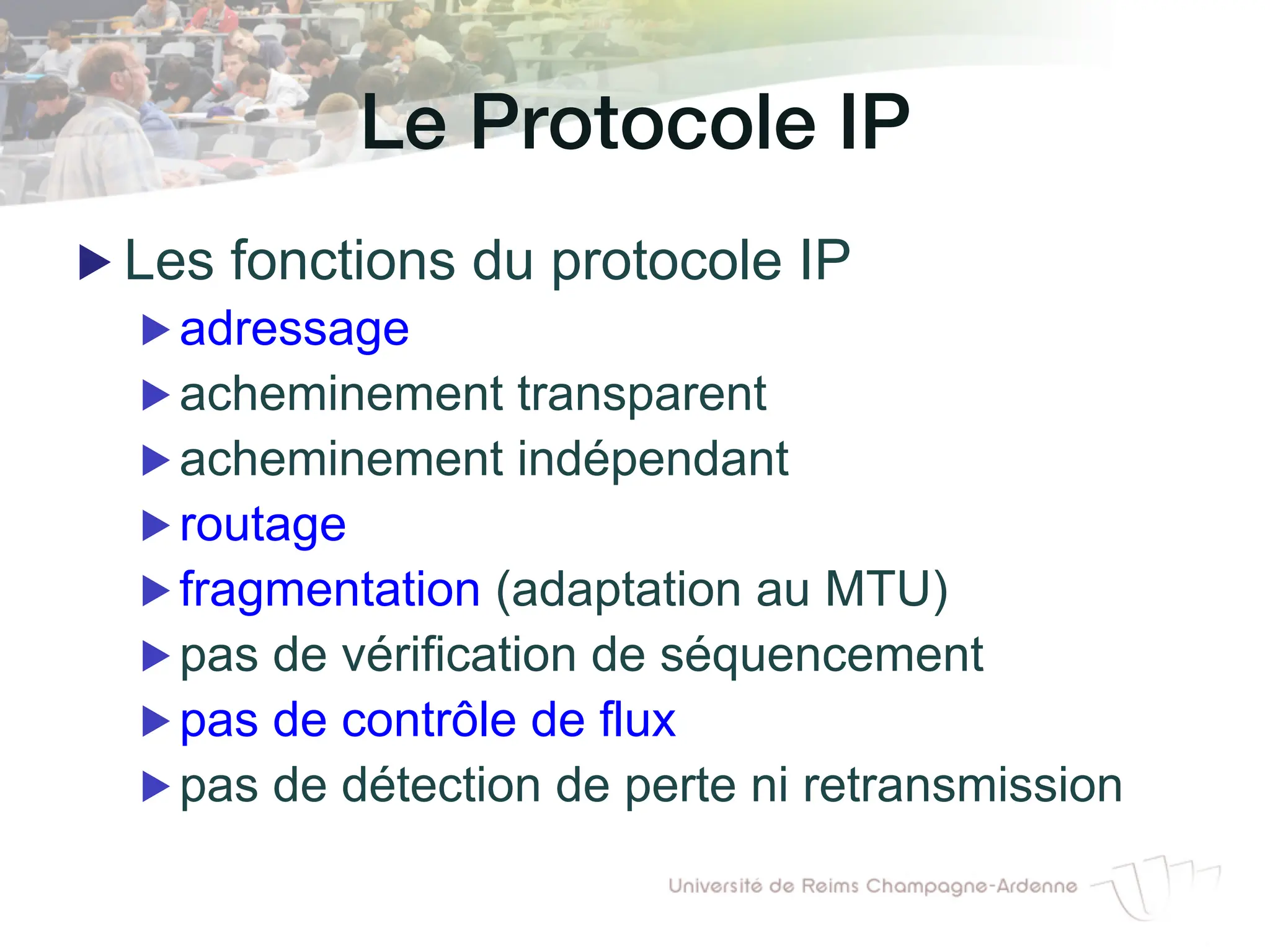 Le Protocole IP!
▶ Les fonctions du protocole IP
▶ adressage
▶ acheminement transparent
▶ acheminement indépendant
▶ routage
▶ fragmentation (adaptation au MTU)
▶ pas de vérification de séquencement
▶ pas de contrôle de flux
▶ pas de détection de perte ni retransmission
 