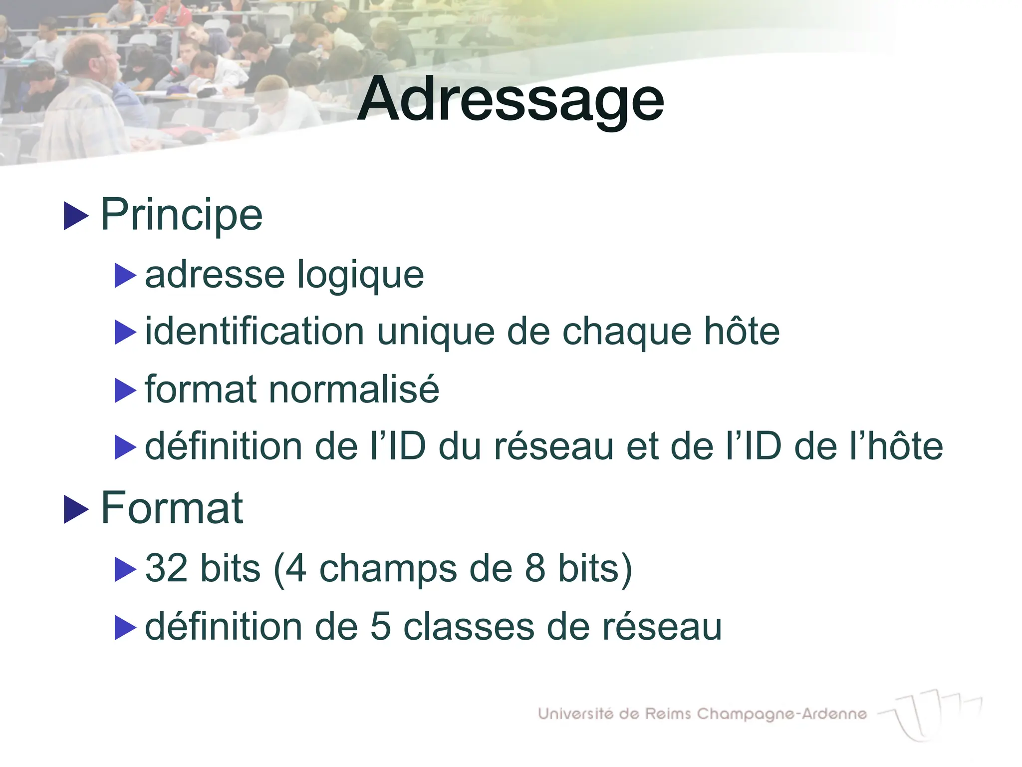 Adressage!
▶ Principe
▶ adresse logique
▶ identification unique de chaque hôte
▶ format normalisé
▶ définition de l’ID du réseau et de l’ID de l’hôte
▶ Format
▶ 32 bits (4 champs de 8 bits)
▶ définition de 5 classes de réseau
 