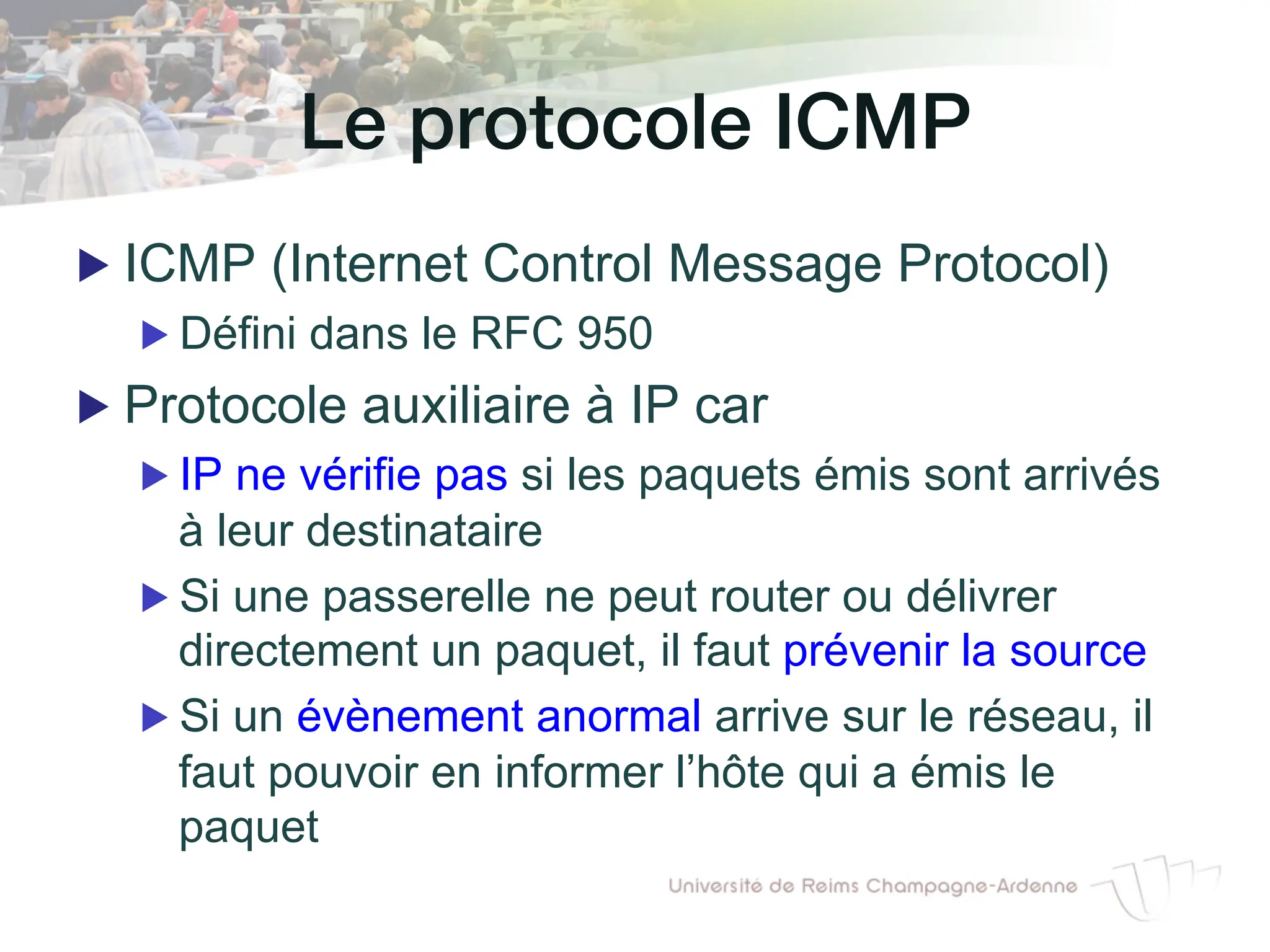 Le protocole ICMP!
▶ ICMP (Internet Control Message Protocol)
▶ Défini dans le RFC 950
▶ Protocole auxiliaire à IP car
▶ IP ne vérifie pas si les paquets émis sont arrivés
à leur destinataire
▶ Si une passerelle ne peut router ou délivrer
directement un paquet, il faut prévenir la source
▶ Si un évènement anormal arrive sur le réseau, il
faut pouvoir en informer l’hôte qui a émis le
paquet
 