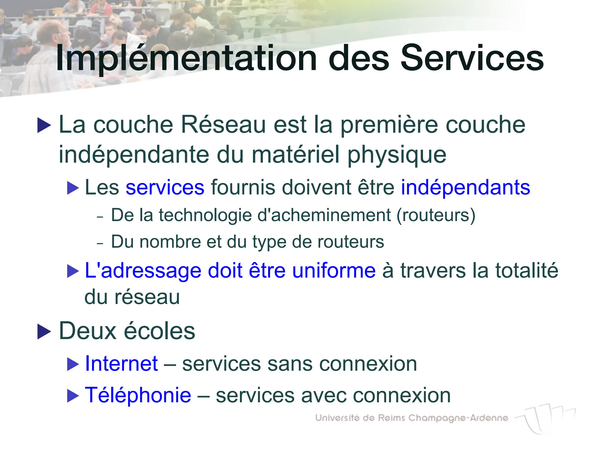Implémentation des Services!
▶ La couche Réseau est la première couche
indépendante du matériel physique
▶ Les services fournis doivent être indépendants
- De la technologie d'acheminement (routeurs)
- Du nombre et du type de routeurs
▶ L'adressage doit être uniforme à travers la totalité
du réseau
▶ Deux écoles
▶ Internet – services sans connexion
▶ Téléphonie – services avec connexion
 