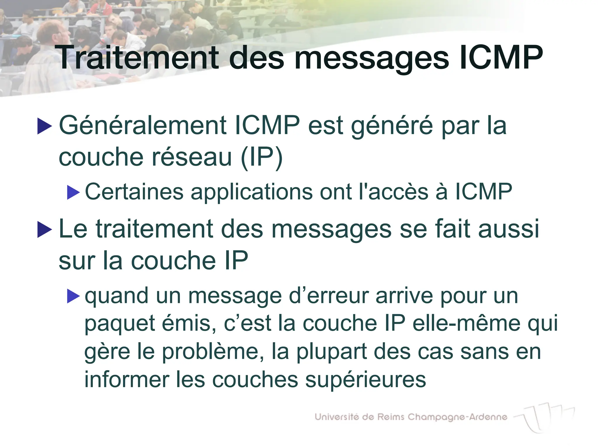 Traitement des messages ICMP!
▶ Généralement ICMP est généré par la
couche réseau (IP)
▶ Certaines applications ont l'accès à ICMP
▶ Le traitement des messages se fait aussi
sur la couche IP
▶ quand un message d’erreur arrive pour un
paquet émis, c’est la couche IP elle-même qui
gère le problème, la plupart des cas sans en
informer les couches supérieures
 