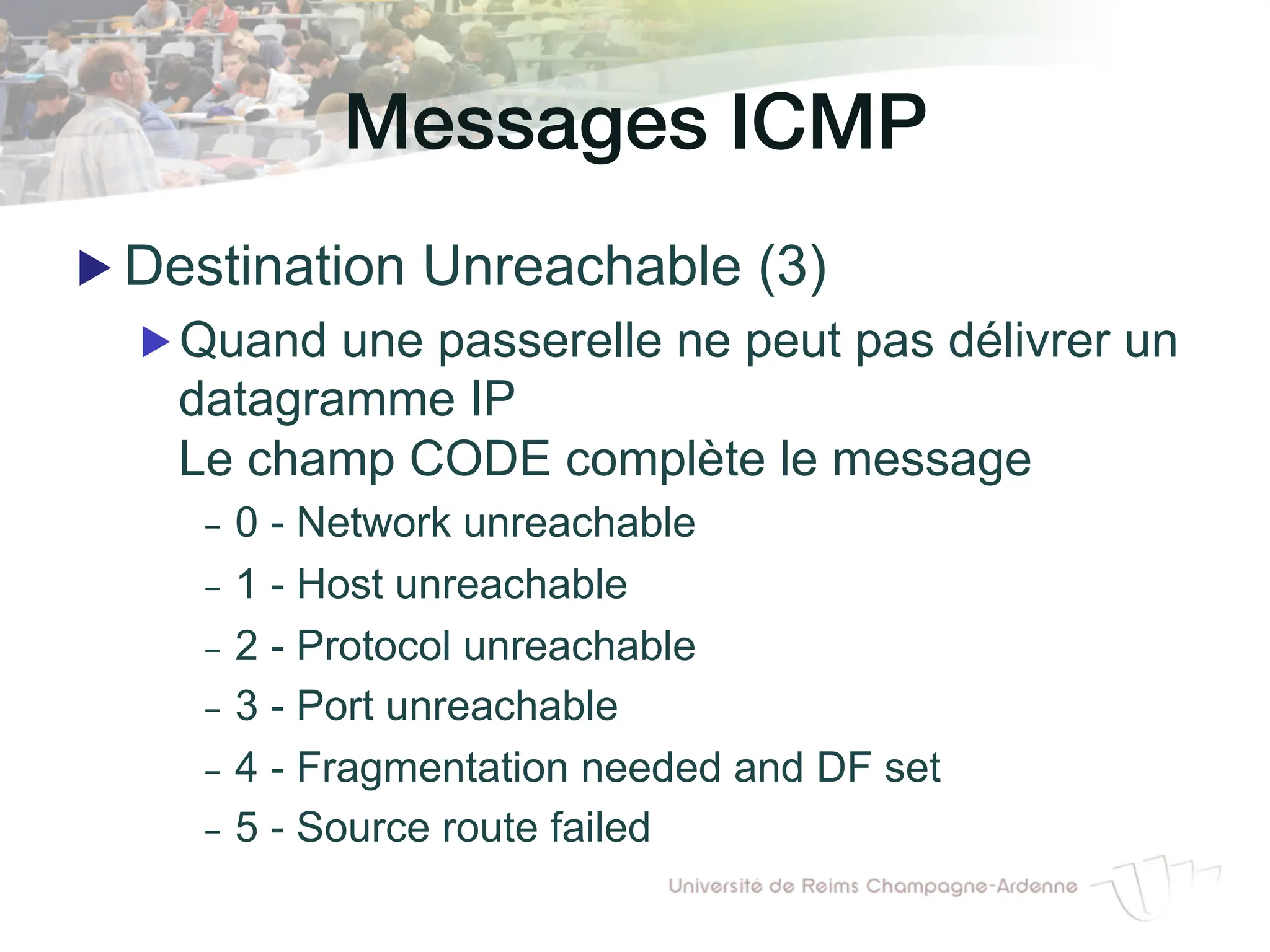 Messages ICMP!
▶ Destination Unreachable (3)
▶ Quand une passerelle ne peut pas délivrer un
datagramme IP
Le champ CODE complète le message
- 0 - Network unreachable
- 1 - Host unreachable
- 2 - Protocol unreachable
- 3 - Port unreachable
- 4 - Fragmentation needed and DF set
- 5 - Source route failed
 