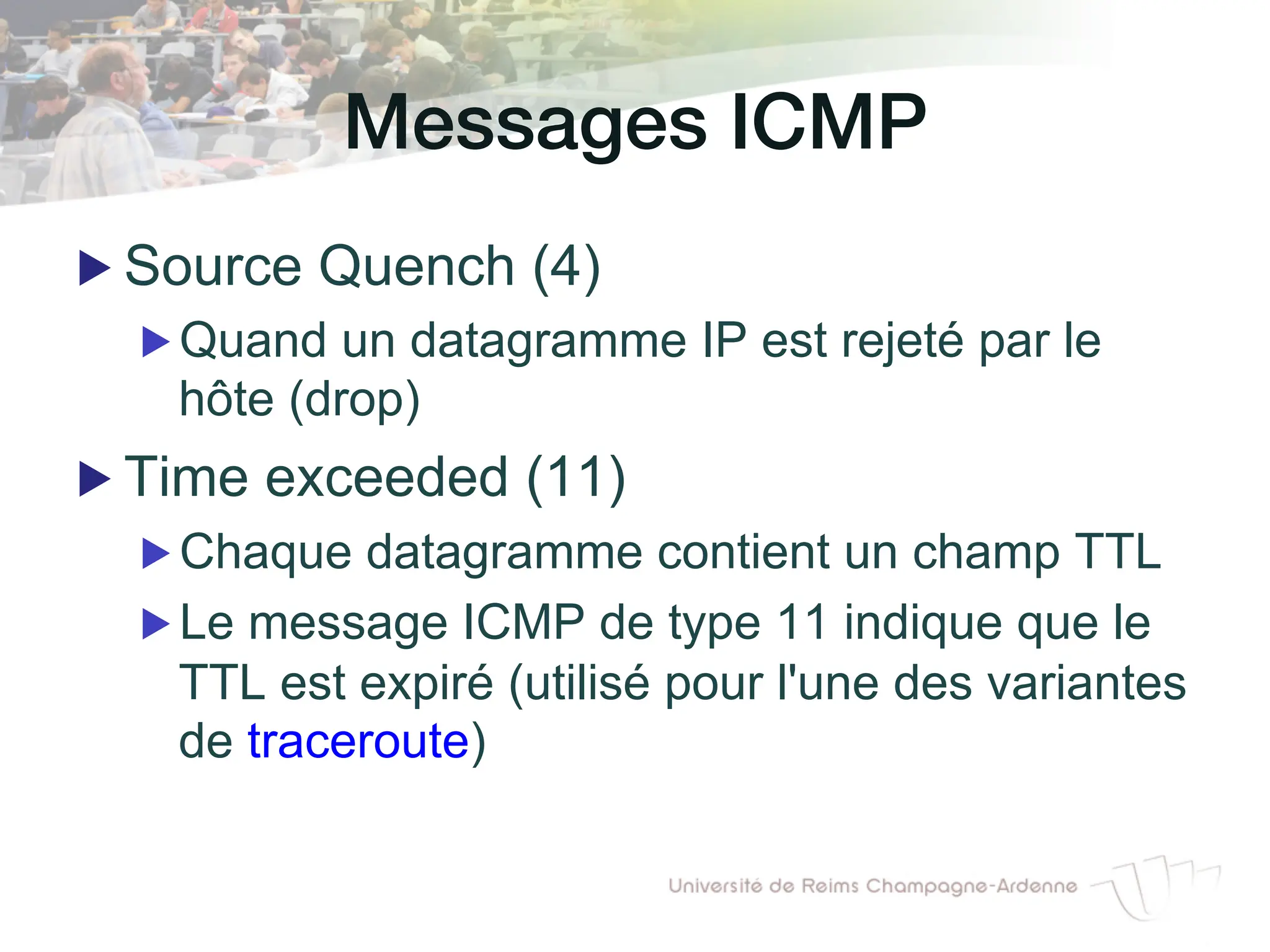Messages ICMP!
▶ Source Quench (4)
▶ Quand un datagramme IP est rejeté par le
hôte (drop)
▶ Time exceeded (11)
▶ Chaque datagramme contient un champ TTL
▶ Le message ICMP de type 11 indique que le
TTL est expiré (utilisé pour l'une des variantes
de traceroute)
 
