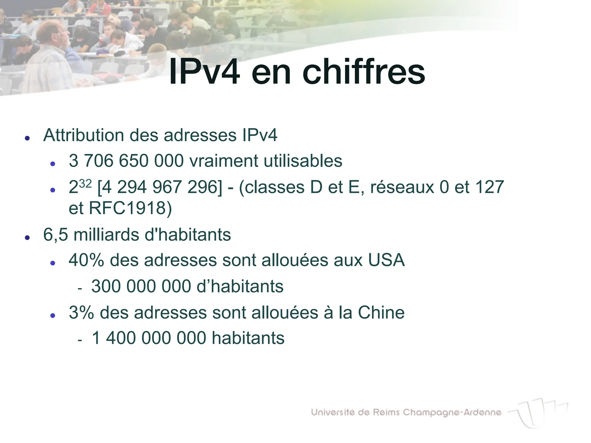 IPv4 en chiffres!
l Attribution des adresses IPv4
l 3 706 650 000 vraiment utilisables
l 232 [4 294 967 296] - (classes D et E, réseaux 0 et 127
et RFC1918)
l 6,5 milliards d'habitants
l 40% des adresses sont allouées aux USA
- 300 000 000 d’habitants
l 3% des adresses sont allouées à la Chine
- 1 400 000 000 habitants
 