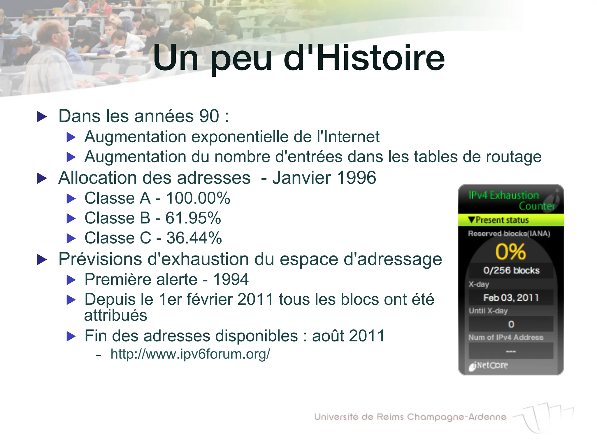 Un peu d'Histoire!
▶ Dans les années 90 :
▶ Augmentation exponentielle de l'Internet
▶ Augmentation du nombre d'entrées dans les tables de routage
▶ Allocation des adresses - Janvier 1996
▶ Classe A - 100.00%
▶ Classe B - 61.95%
▶ Classe C - 36.44%
▶ Prévisions d'exhaustion du espace d'adressage
▶ Première alerte - 1994
▶ Depuis le 1er février 2011 tous les blocs ont été
attribués
▶ Fin des adresses disponibles : août 2011
- http://www.ipv6forum.org/
 