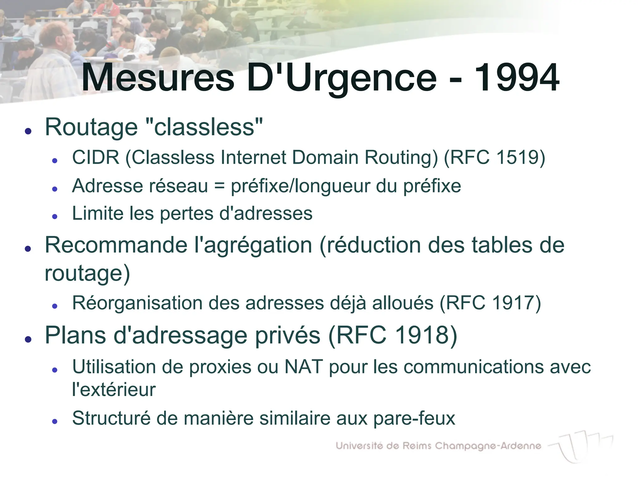 Mesures D'Urgence - 1994!
l Routage "classless"
l CIDR (Classless Internet Domain Routing) (RFC 1519)
l Adresse réseau = préfixe/longueur du préfixe
l Limite les pertes d'adresses
l Recommande l'agrégation (réduction des tables de
routage)
l Réorganisation des adresses déjà alloués (RFC 1917)
l Plans d'adressage privés (RFC 1918)
l Utilisation de proxies ou NAT pour les communications avec
l'extérieur
l Structuré de manière similaire aux pare-feux
 