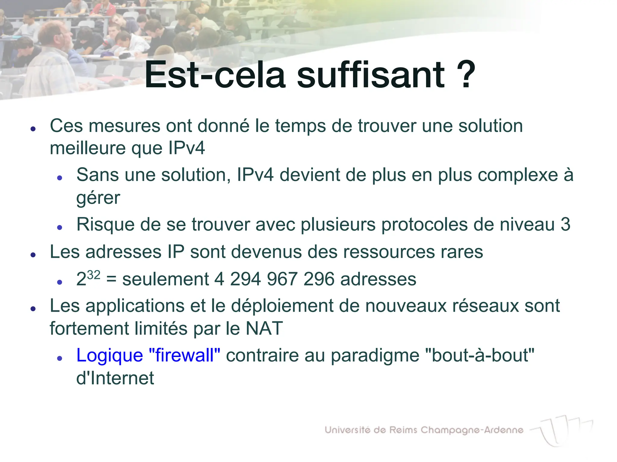 Est-cela suffisant ?!
l Ces mesures ont donné le temps de trouver une solution
meilleure que IPv4
l Sans une solution, IPv4 devient de plus en plus complexe à
gérer
l Risque de se trouver avec plusieurs protocoles de niveau 3
l Les adresses IP sont devenus des ressources rares
l 232 = seulement 4 294 967 296 adresses
l Les applications et le déploiement de nouveaux réseaux sont
fortement limités par le NAT
l Logique "firewall" contraire au paradigme "bout-à-bout"
d'Internet
 