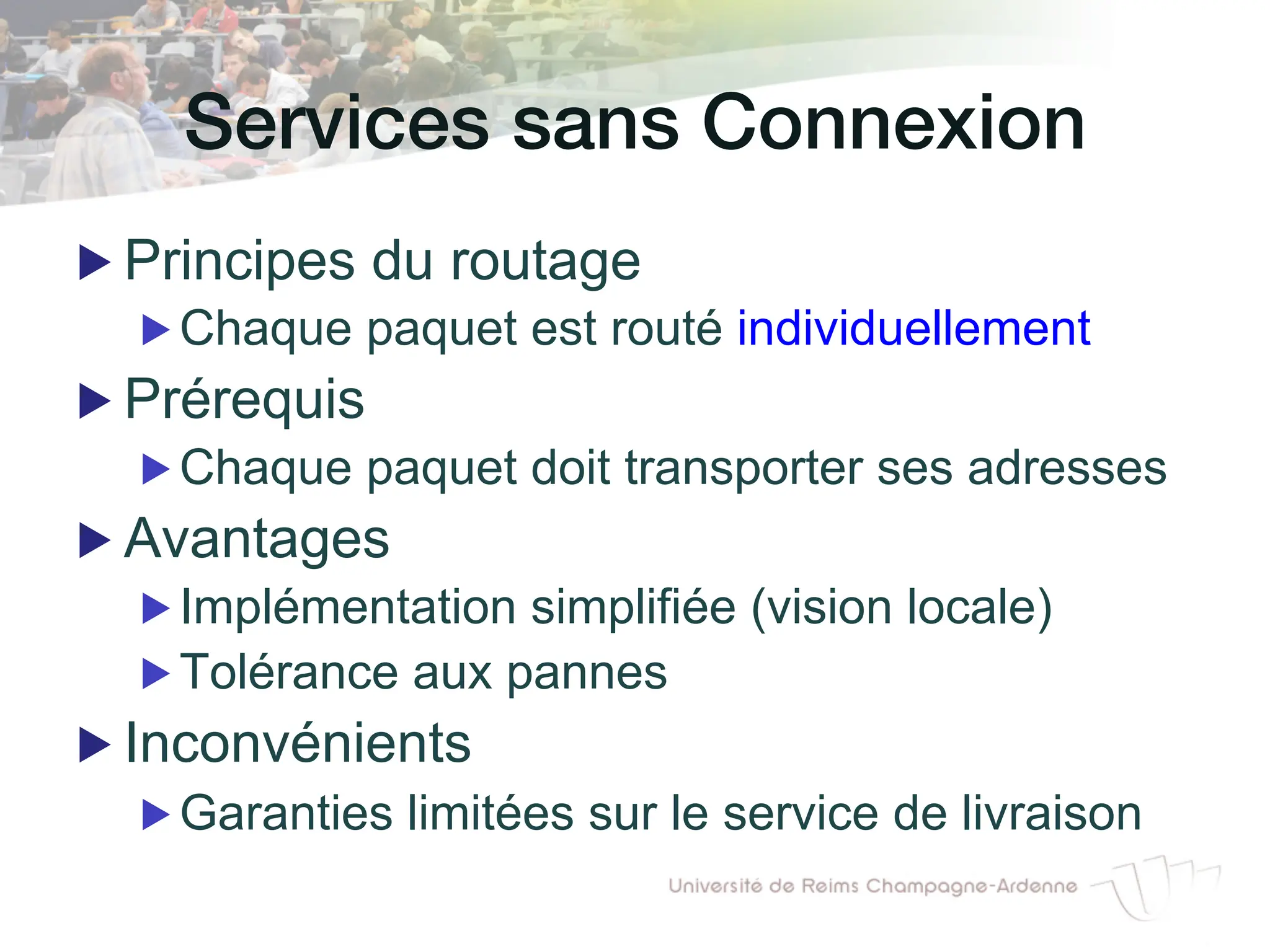 Services sans Connexion!
▶ Principes du routage
▶ Chaque paquet est routé individuellement
▶ Prérequis
▶ Chaque paquet doit transporter ses adresses
▶ Avantages
▶ Implémentation simplifiée (vision locale)
▶ Tolérance aux pannes
▶ Inconvénients
▶ Garanties limitées sur le service de livraison
 