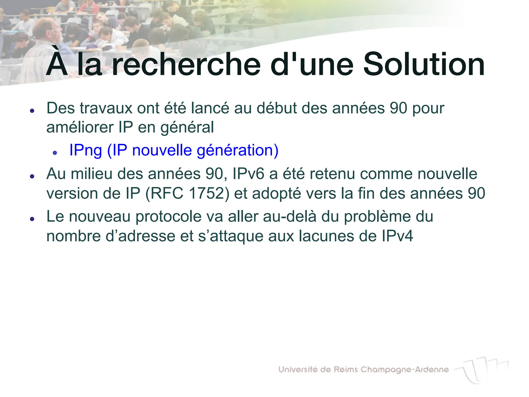 À la recherche d'une Solution!
l Des travaux ont été lancé au début des années 90 pour
améliorer IP en général
l IPng (IP nouvelle génération)
l Au milieu des années 90, IPv6 a été retenu comme nouvelle
version de IP (RFC 1752) et adopté vers la fin des années 90
l Le nouveau protocole va aller au-delà du problème du
nombre d’adresse et s’attaque aux lacunes de IPv4
 