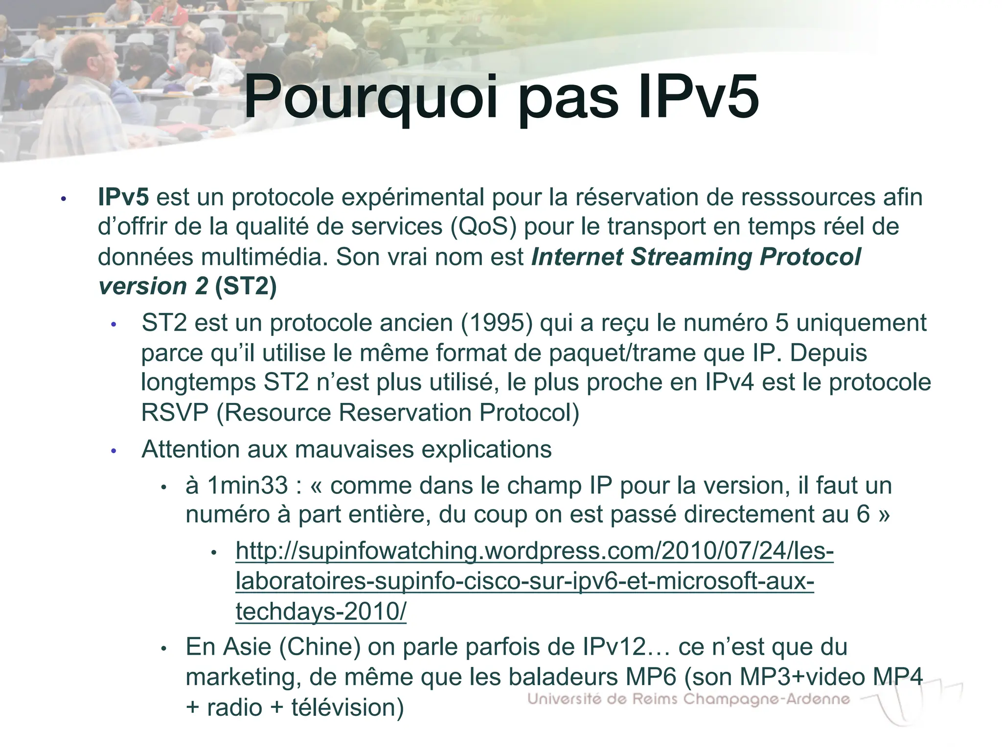 Pourquoi pas IPv5!
• IPv5 est un protocole expérimental pour la réservation de resssources afin
d’offrir de la qualité de services (QoS) pour le transport en temps réel de
données multimédia. Son vrai nom est Internet Streaming Protocol
version 2 (ST2)
• ST2 est un protocole ancien (1995) qui a reçu le numéro 5 uniquement
parce qu’il utilise le même format de paquet/trame que IP. Depuis
longtemps ST2 n’est plus utilisé, le plus proche en IPv4 est le protocole
RSVP (Resource Reservation Protocol)
• Attention aux mauvaises explications
• à 1min33 : « comme dans le champ IP pour la version, il faut un
numéro à part entière, du coup on est passé directement au 6 »
• http://supinfowatching.wordpress.com/2010/07/24/les-
laboratoires-supinfo-cisco-sur-ipv6-et-microsoft-aux-
techdays-2010/
• En Asie (Chine) on parle parfois de IPv12… ce n’est que du
marketing, de même que les baladeurs MP6 (son MP3+video MP4
+ radio + télévision)
 
