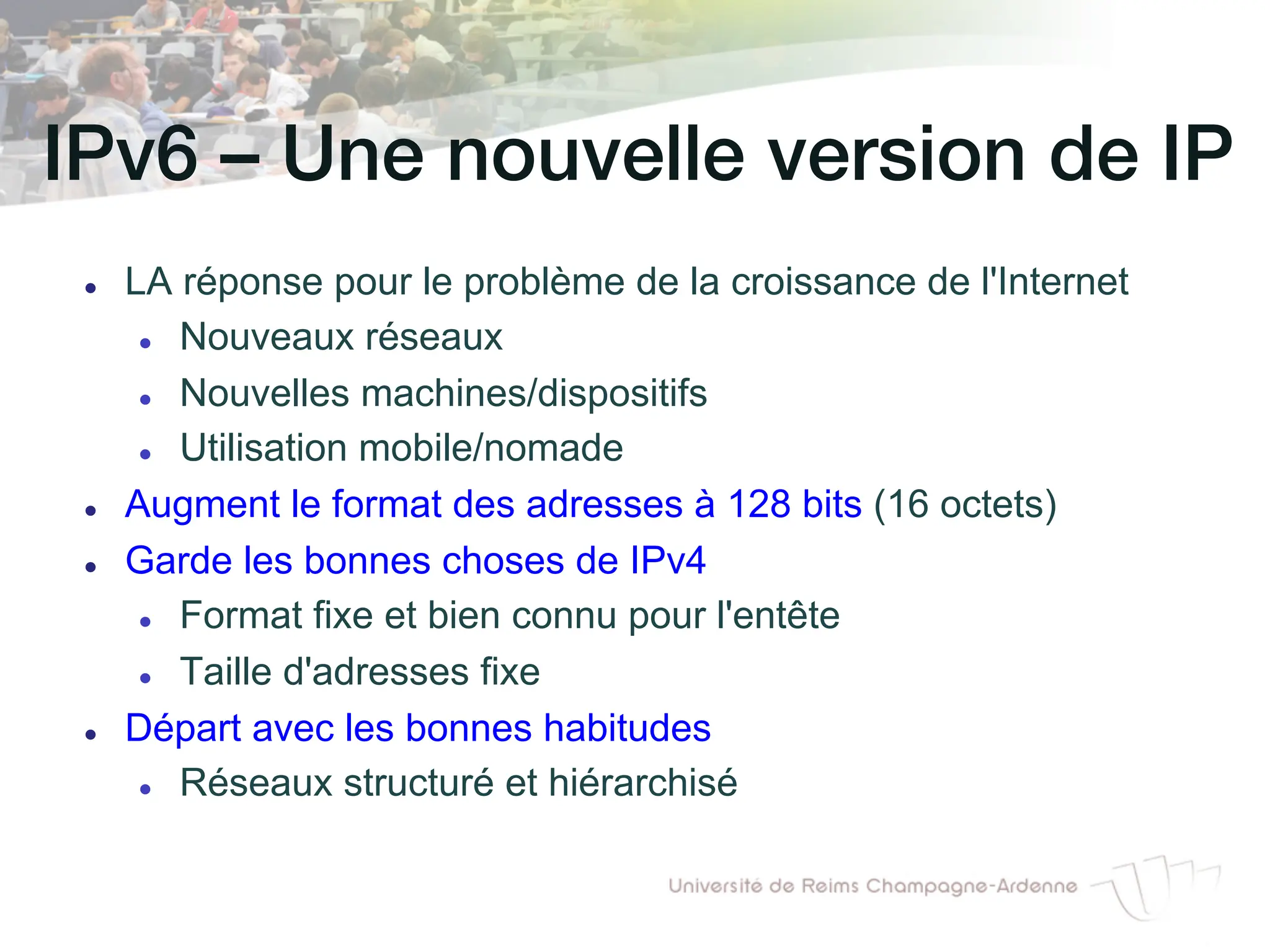 IPv6 – Une nouvelle version de IP!
l LA réponse pour le problème de la croissance de l'Internet
l Nouveaux réseaux
l Nouvelles machines/dispositifs
l Utilisation mobile/nomade
l Augment le format des adresses à 128 bits (16 octets)
l Garde les bonnes choses de IPv4
l Format fixe et bien connu pour l'entête
l Taille d'adresses fixe
l Départ avec les bonnes habitudes
l Réseaux structuré et hiérarchisé
 