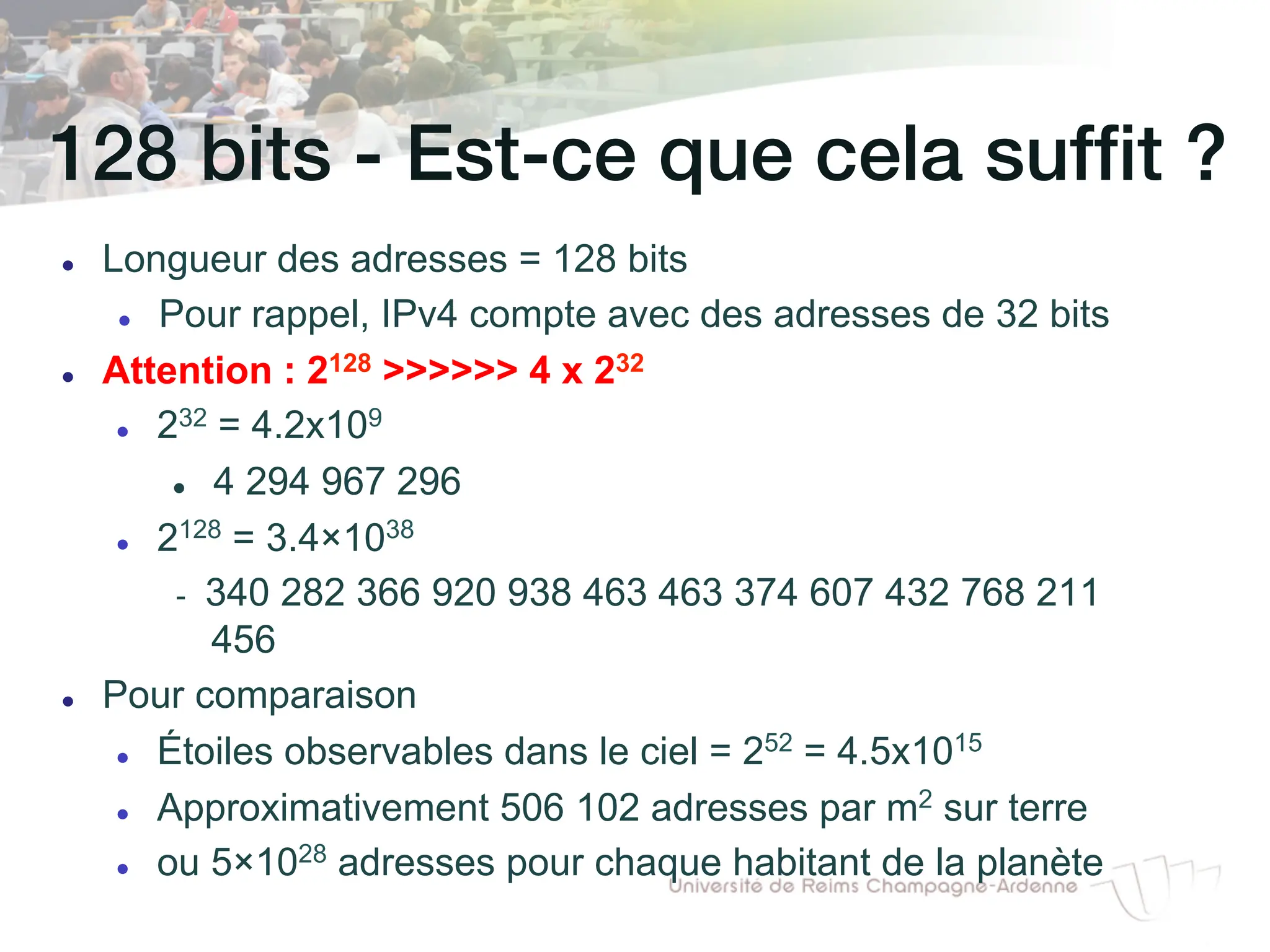 128 bits - Est-ce que cela suffit ?!
l Longueur des adresses = 128 bits
l Pour rappel, IPv4 compte avec des adresses de 32 bits
l Attention : 2128 >>>>>> 4 x 232
l 232 = 4.2x109
l 4 294 967 296
l 2128 = 3.4×1038
- 340 282 366 920 938 463 463 374 607 432 768 211
456
l Pour comparaison
l Étoiles observables dans le ciel = 252 = 4.5x1015
l Approximativement 506 102 adresses par m2 sur terre
l ou 5×1028 adresses pour chaque habitant de la planète
 