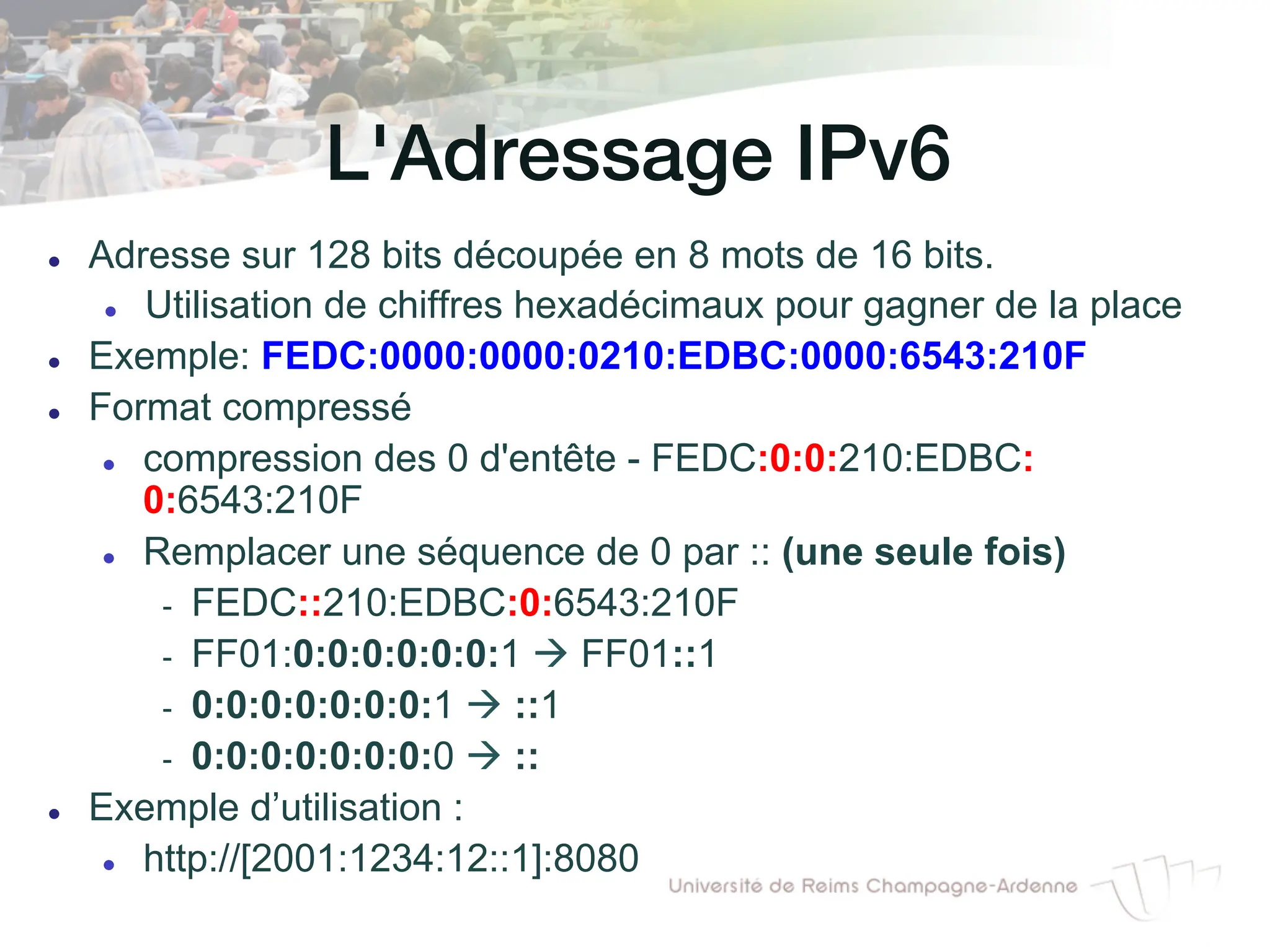 L'Adressage IPv6!
l Adresse sur 128 bits découpée en 8 mots de 16 bits.
l Utilisation de chiffres hexadécimaux pour gagner de la place
l Exemple: FEDC:0000:0000:0210:EDBC:0000:6543:210F
l Format compressé
l compression des 0 d'entête - FEDC:0:0:210:EDBC:
0:6543:210F
l Remplacer une séquence de 0 par :: (une seule fois)
- FEDC::210:EDBC:0:6543:210F
- FF01:0:0:0:0:0:0:1 à FF01::1
- 0:0:0:0:0:0:0:1 à ::1
- 0:0:0:0:0:0:0:0 à ::
l Exemple d’utilisation :
l http://[2001:1234:12::1]:8080
 