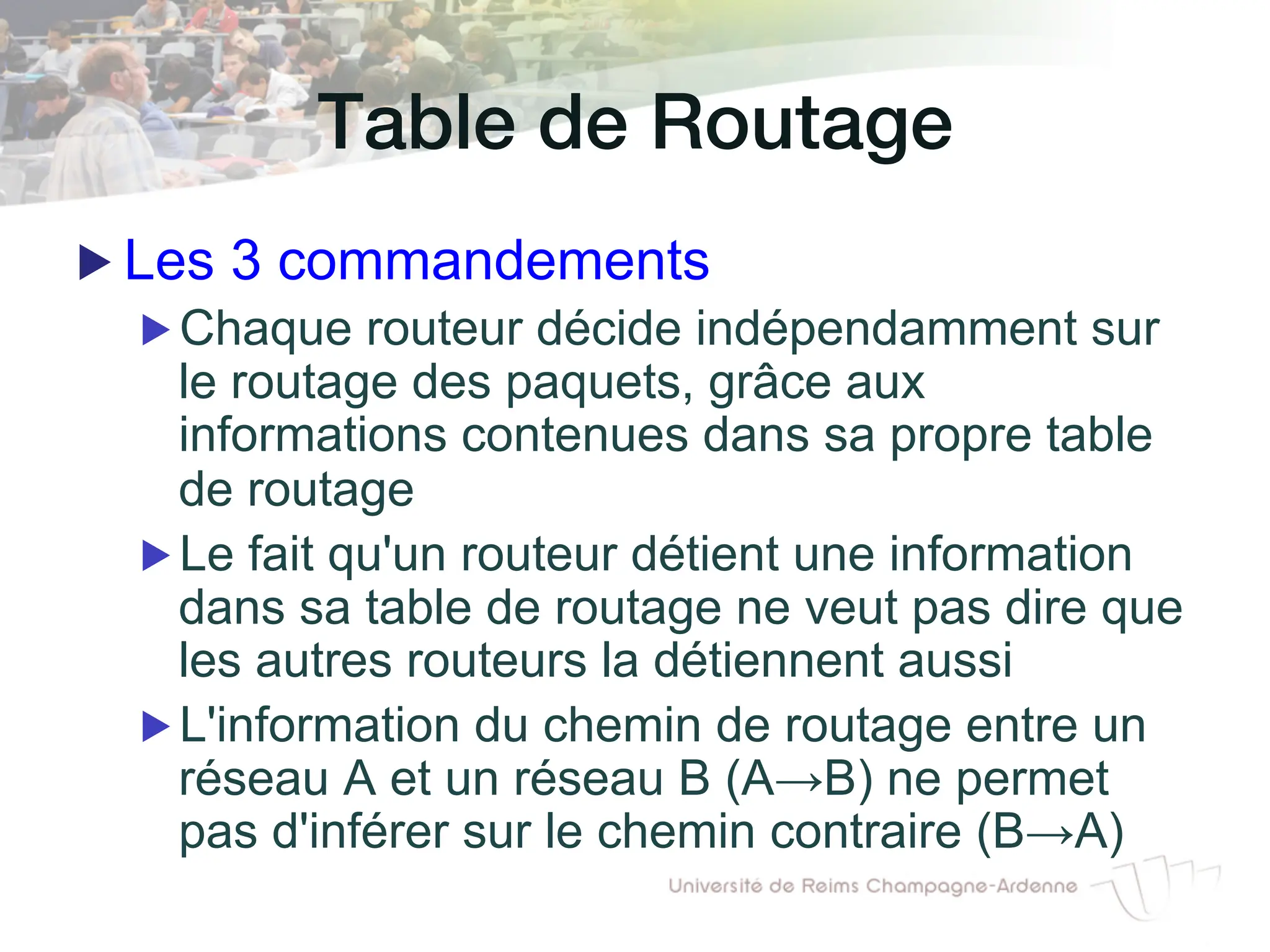 Table de Routage!
▶ Les 3 commandements
▶ Chaque routeur décide indépendamment sur
le routage des paquets, grâce aux
informations contenues dans sa propre table
de routage
▶ Le fait qu'un routeur détient une information
dans sa table de routage ne veut pas dire que
les autres routeurs la détiennent aussi
▶ L'information du chemin de routage entre un
réseau A et un réseau B (A→B) ne permet
pas d'inférer sur le chemin contraire (B→A)
 