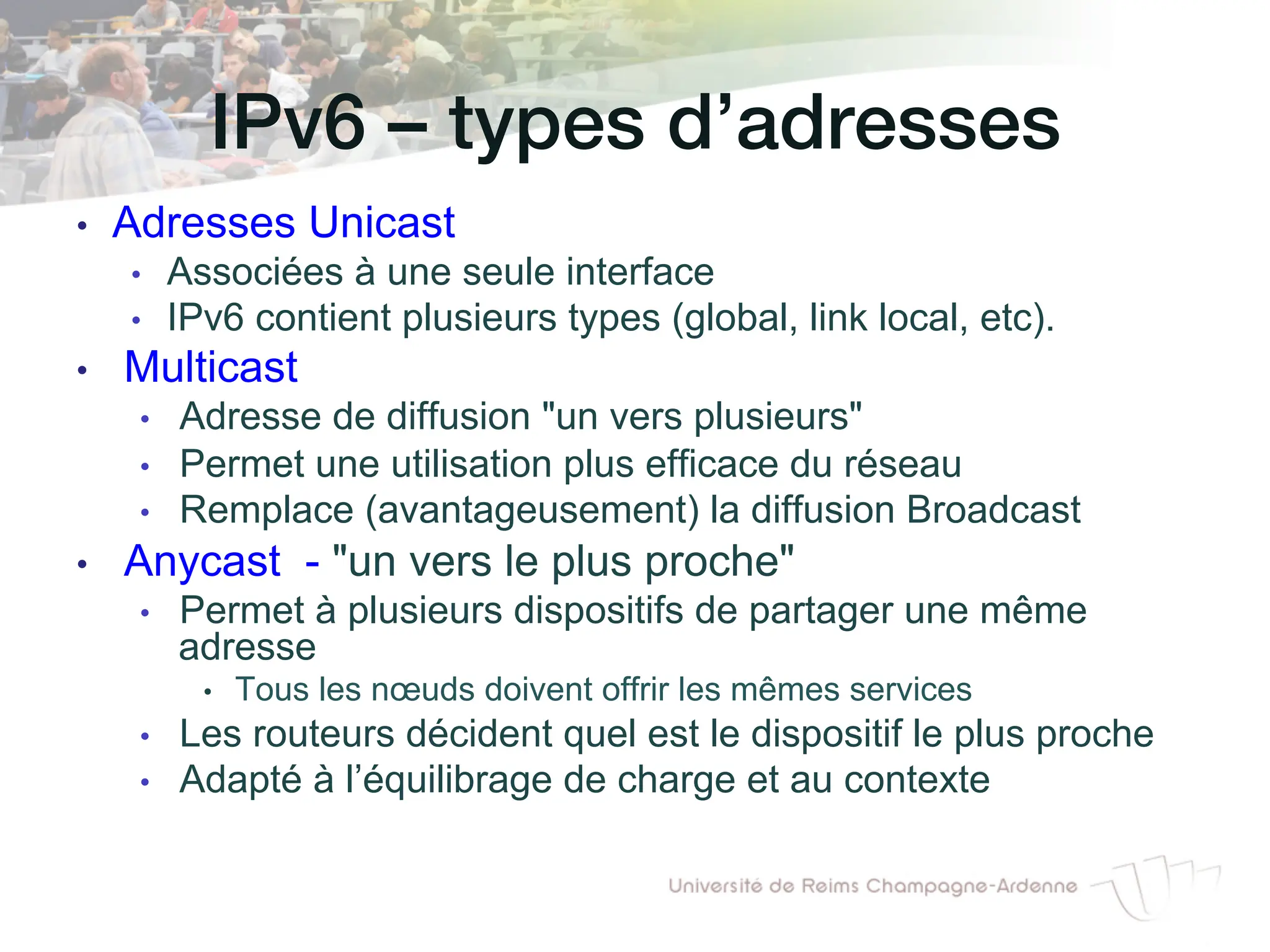 IPv6 – types d’adresses!
• Adresses Unicast
• Associées à une seule interface
• IPv6 contient plusieurs types (global, link local, etc).
• Multicast
• Adresse de diffusion un vers plusieurs
• Permet une utilisation plus efficace du réseau
• Remplace (avantageusement) la diffusion Broadcast
• Anycast - un vers le plus proche
• Permet à plusieurs dispositifs de partager une même
adresse
• Tous les nœuds doivent offrir les mêmes services
• Les routeurs décident quel est le dispositif le plus proche
• Adapté à l’équilibrage de charge et au contexte
 