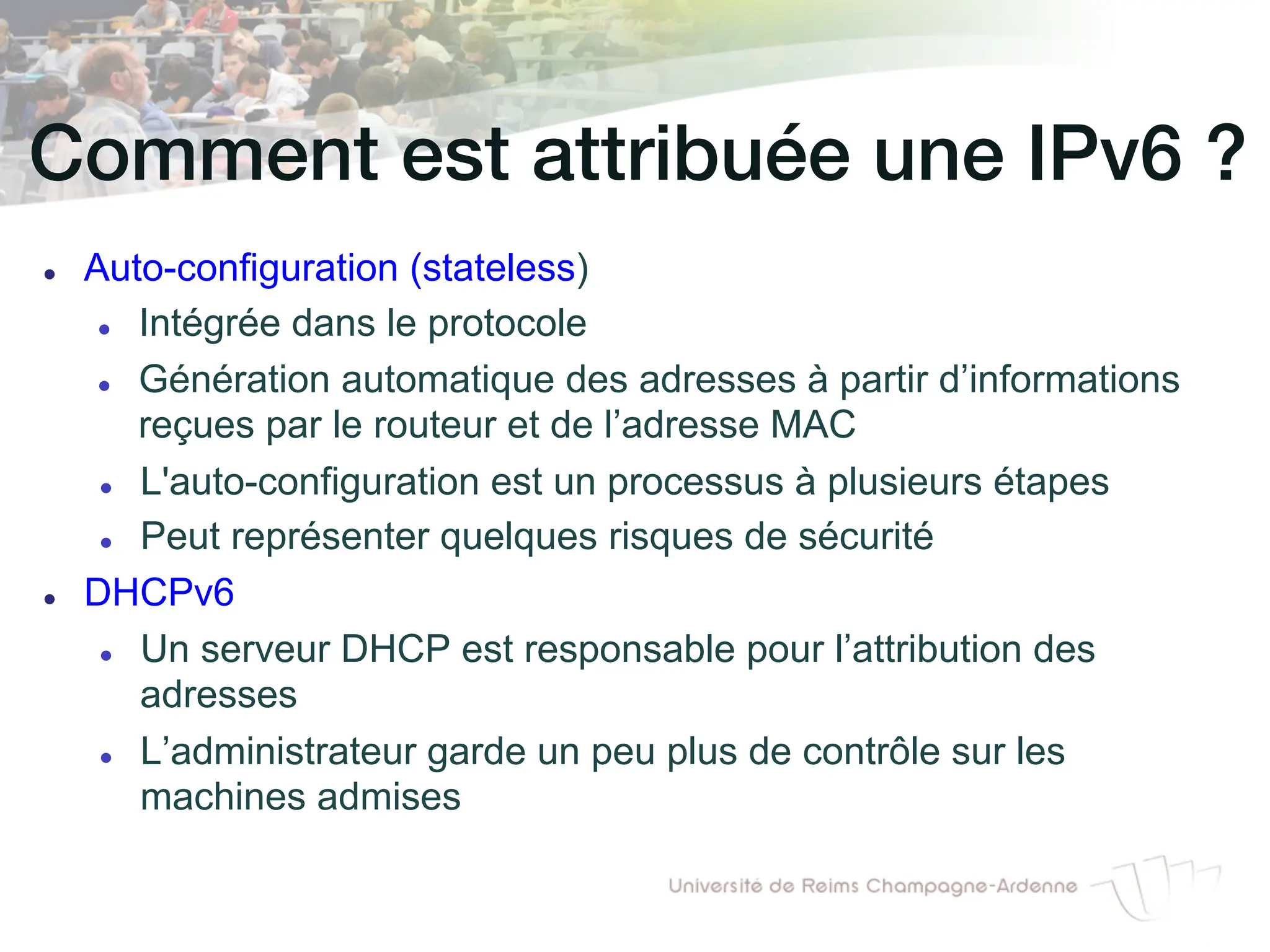 Comment est attribuée une IPv6 ?!
l Auto-configuration (stateless)
l Intégrée dans le protocole
l Génération automatique des adresses à partir d’informations
reçues par le routeur et de l’adresse MAC
l L'auto-configuration est un processus à plusieurs étapes
l Peut représenter quelques risques de sécurité
l DHCPv6
l Un serveur DHCP est responsable pour l’attribution des
adresses
l L’administrateur garde un peu plus de contrôle sur les
machines admises
 