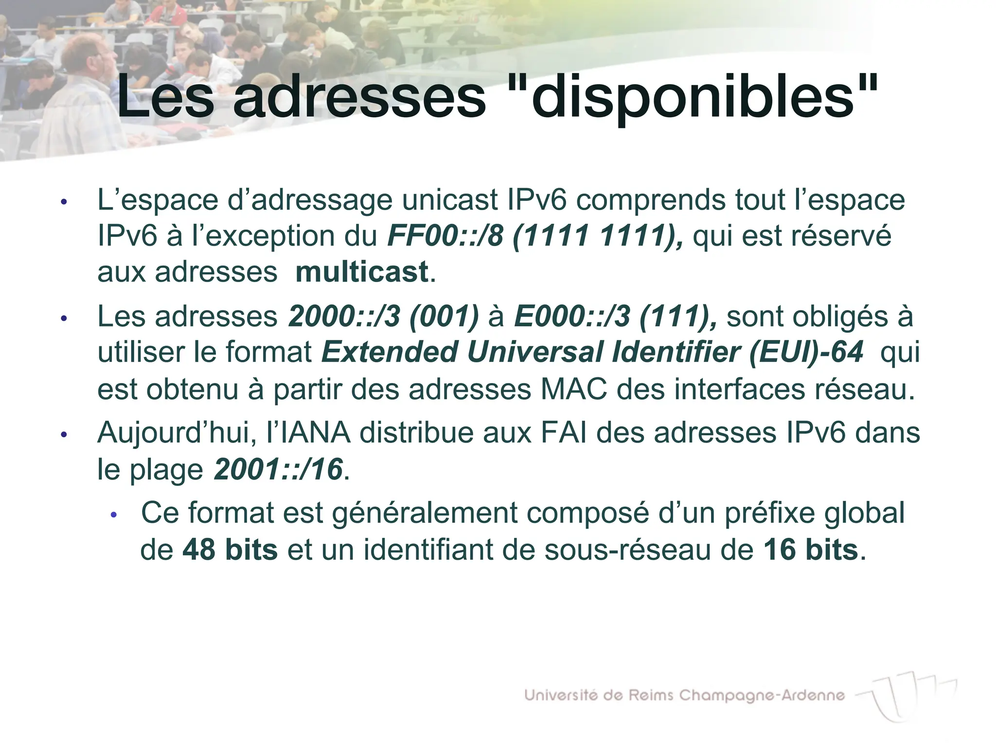 Les adresses disponibles!
• L’espace d’adressage unicast IPv6 comprends tout l’espace
IPv6 à l’exception du FF00::/8 (1111 1111), qui est réservé
aux adresses multicast.
• Les adresses 2000::/3 (001) à E000::/3 (111), sont obligés à
utiliser le format Extended Universal Identifier (EUI)-64 qui
est obtenu à partir des adresses MAC des interfaces réseau.
• Aujourd’hui, l’IANA distribue aux FAI des adresses IPv6 dans
le plage 2001::/16.
• Ce format est généralement composé d’un préfixe global
de 48 bits et un identifiant de sous-réseau de 16 bits.
 