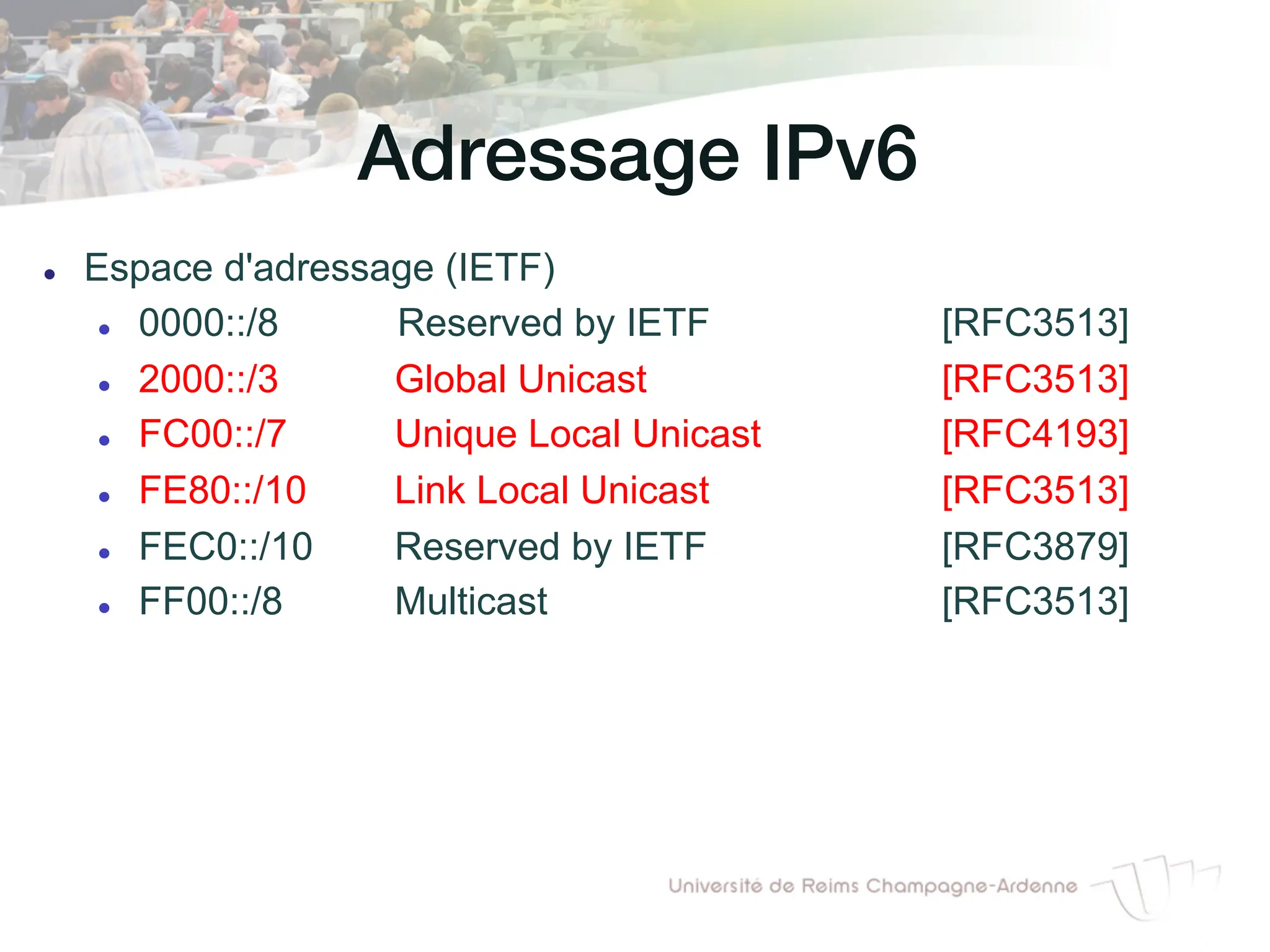 Adressage IPv6!
l Espace d'adressage (IETF)
l 0000::/8 Reserved by IETF [RFC3513]
l 2000::/3 Global Unicast [RFC3513]
l FC00::/7 Unique Local Unicast [RFC4193]
l FE80::/10 Link Local Unicast [RFC3513]
l FEC0::/10 Reserved by IETF [RFC3879]
l FF00::/8 Multicast [RFC3513]
 