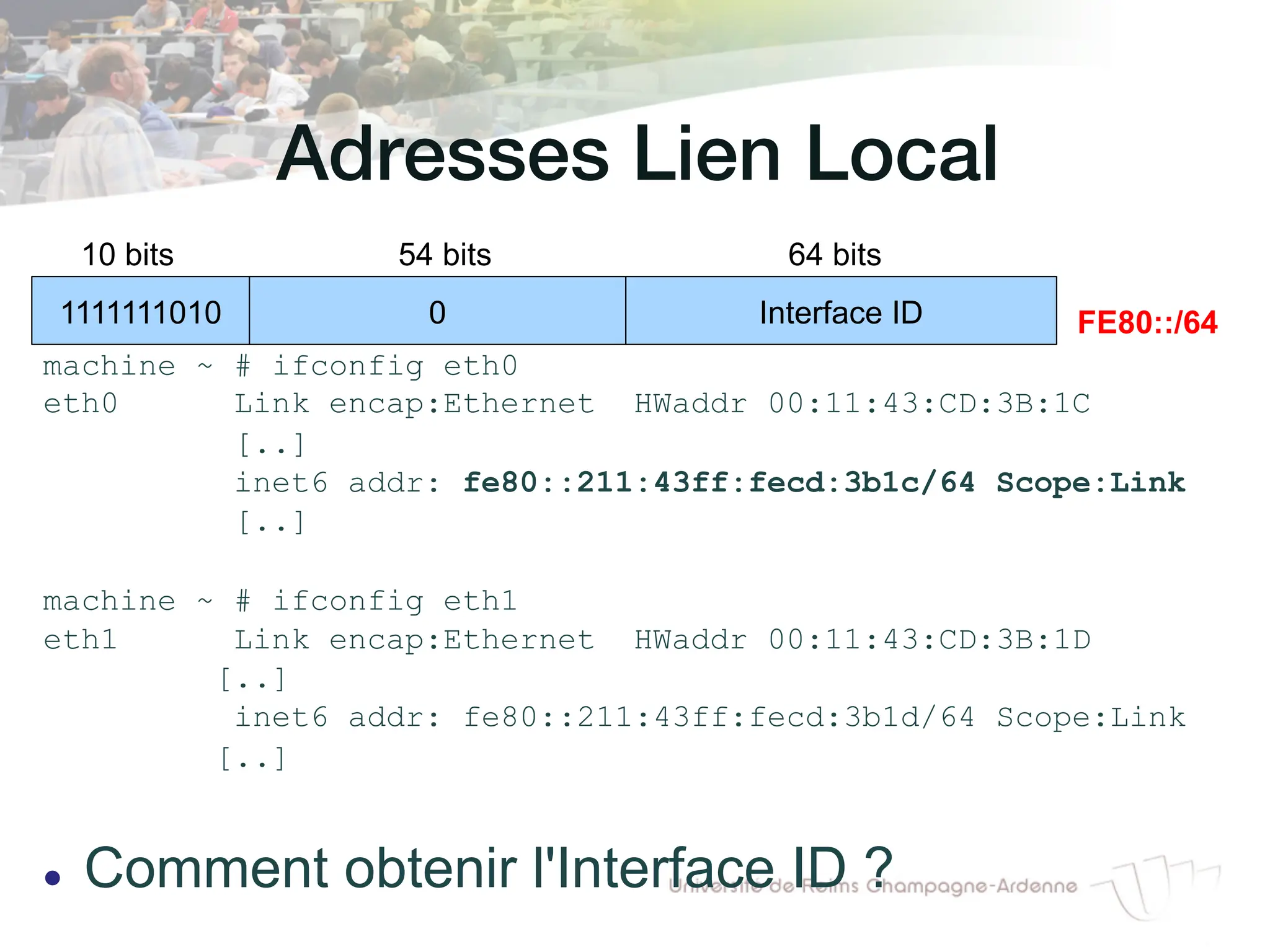 Adresses Lien Local!
machine ~ # ifconfig eth0
eth0 Link encap:Ethernet HWaddr 00:11:43:CD:3B:1C
[..]
inet6 addr: fe80::211:43ff:fecd:3b1c/64 Scope:Link
[..]
machine ~ # ifconfig eth1
eth1 Link encap:Ethernet HWaddr 00:11:43:CD:3B:1D
[..]
inet6 addr: fe80::211:43ff:fecd:3b1d/64 Scope:Link
[..]
l Comment obtenir l'Interface ID ?
1111111010 0 Interface ID
10 bits 54 bits 64 bits
FE80::/64
 