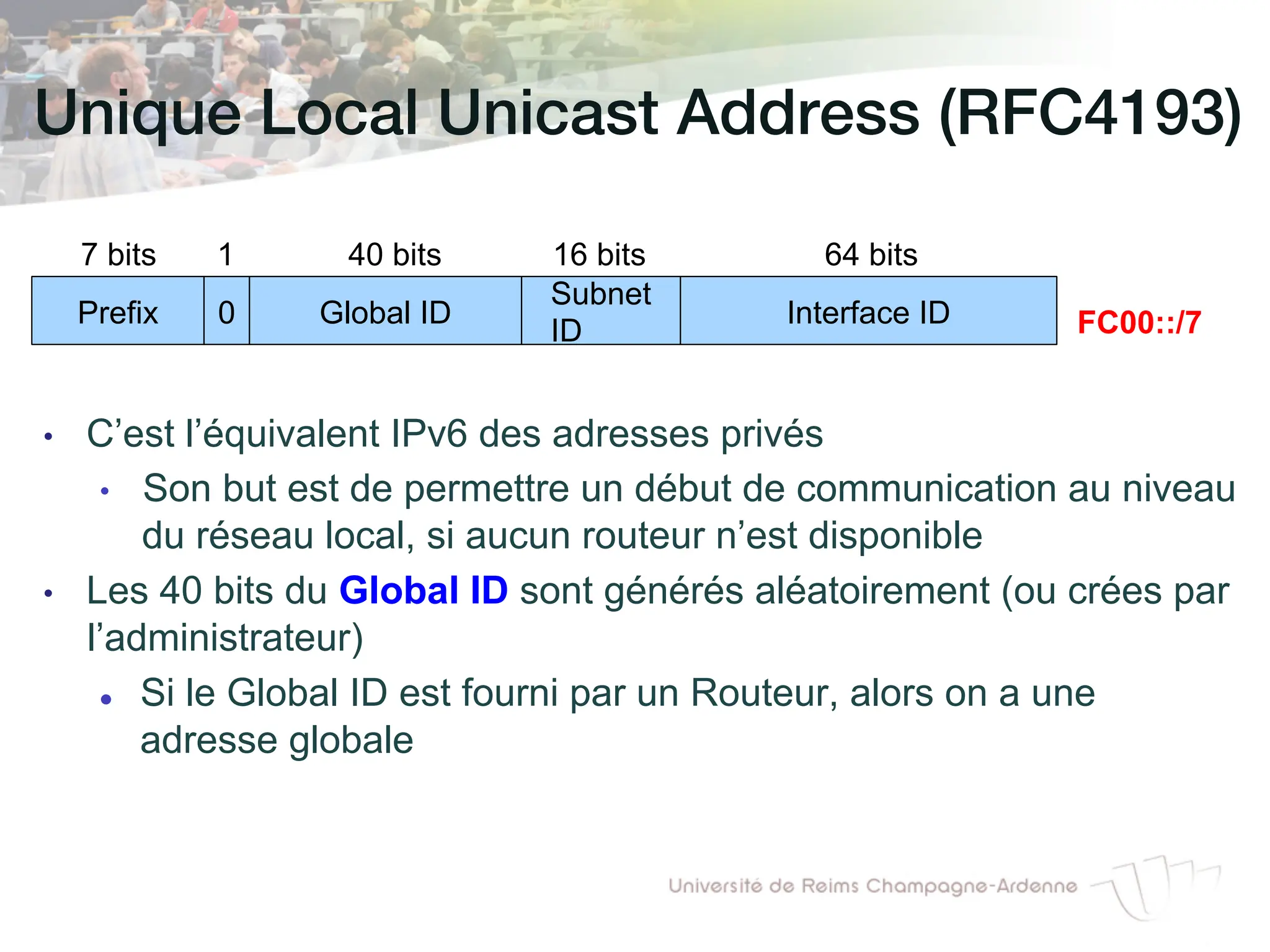 Unique Local Unicast Address (RFC4193)!
• C’est l’équivalent IPv6 des adresses privés
• Son but est de permettre un début de communication au niveau
du réseau local, si aucun routeur n’est disponible
• Les 40 bits du Global ID sont générés aléatoirement (ou crées par
l’administrateur)
l Si le Global ID est fourni par un Routeur, alors on a une
adresse globale
Prefix Global ID Interface ID
7 bits 40 bits 64 bits
FC00::/7
0
1
Subnet
ID
16 bits
 