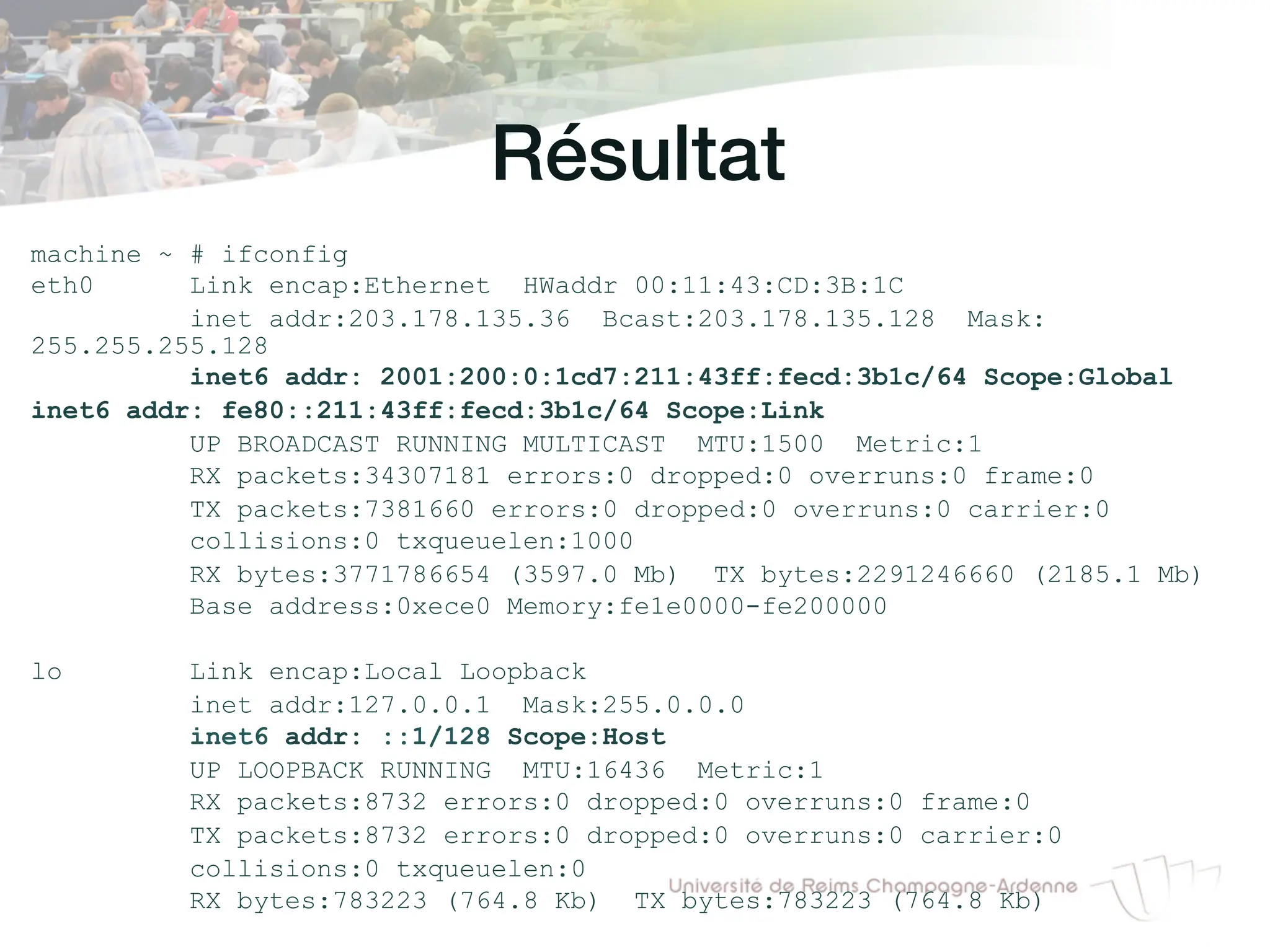 Résultat!
machine ~ # ifconfig
eth0 Link encap:Ethernet HWaddr 00:11:43:CD:3B:1C
inet addr:203.178.135.36 Bcast:203.178.135.128 Mask:
255.255.255.128
inet6 addr: 2001:200:0:1cd7:211:43ff:fecd:3b1c/64 Scope:Global
inet6 addr: fe80::211:43ff:fecd:3b1c/64 Scope:Link
UP BROADCAST RUNNING MULTICAST MTU:1500 Metric:1
RX packets:34307181 errors:0 dropped:0 overruns:0 frame:0
TX packets:7381660 errors:0 dropped:0 overruns:0 carrier:0
collisions:0 txqueuelen:1000
RX bytes:3771786654 (3597.0 Mb) TX bytes:2291246660 (2185.1 Mb)
Base address:0xece0 Memory:fe1e0000-fe200000
lo Link encap:Local Loopback
inet addr:127.0.0.1 Mask:255.0.0.0
inet6 addr: ::1/128 Scope:Host
UP LOOPBACK RUNNING MTU:16436 Metric:1
RX packets:8732 errors:0 dropped:0 overruns:0 frame:0
TX packets:8732 errors:0 dropped:0 overruns:0 carrier:0
collisions:0 txqueuelen:0
RX bytes:783223 (764.8 Kb) TX bytes:783223 (764.8 Kb)
 
