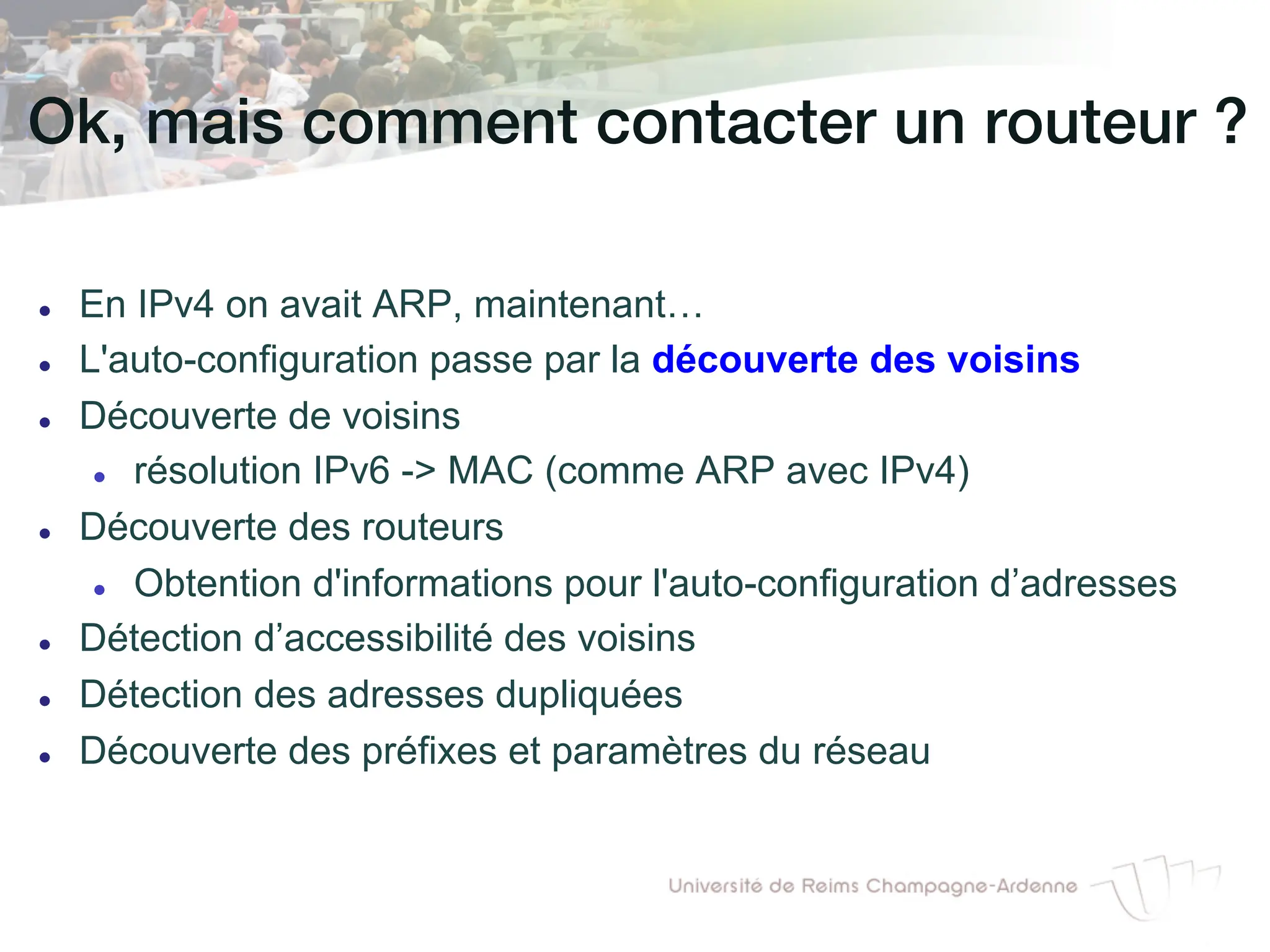 Ok, mais comment contacter un routeur ?!
l En IPv4 on avait ARP, maintenant…
l L'auto-configuration passe par la découverte des voisins
l Découverte de voisins
l résolution IPv6 - MAC (comme ARP avec IPv4)
l Découverte des routeurs
l Obtention d'informations pour l'auto-configuration d’adresses
l Détection d’accessibilité des voisins
l Détection des adresses dupliquées
l Découverte des préfixes et paramètres du réseau
 