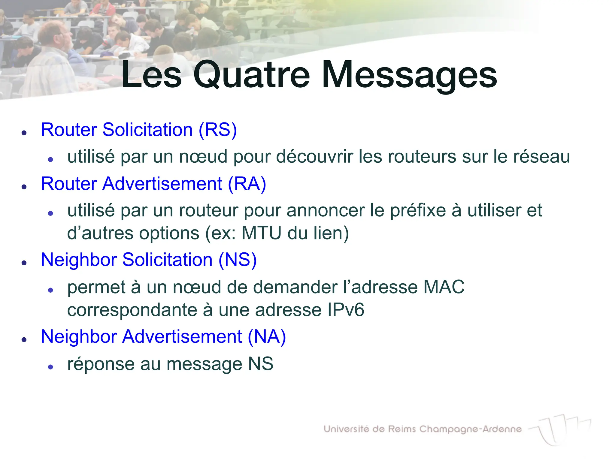 Les Quatre Messages!
l Router Solicitation (RS)
l utilisé par un nœud pour découvrir les routeurs sur le réseau
l Router Advertisement (RA)
l utilisé par un routeur pour annoncer le préfixe à utiliser et
d’autres options (ex: MTU du lien)
l Neighbor Solicitation (NS)
l permet à un nœud de demander l’adresse MAC
correspondante à une adresse IPv6
l Neighbor Advertisement (NA)
l réponse au message NS
 