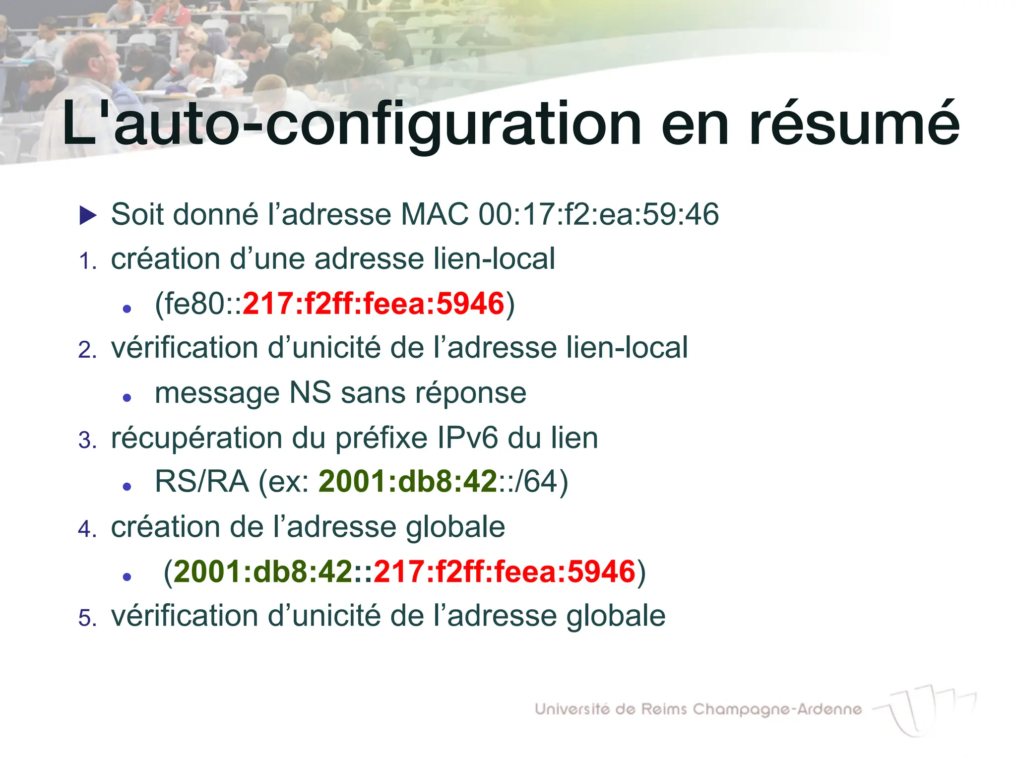 L'auto-configuration en résumé!
▶ Soit donné l’adresse MAC 00:17:f2:ea:59:46
1. création d’une adresse lien-local
l (fe80::217:f2ff:feea:5946)
2. vérification d’unicité de l’adresse lien-local
l message NS sans réponse
3. récupération du préfixe IPv6 du lien
l RS/RA (ex: 2001:db8:42::/64)
4. création de l’adresse globale
l (2001:db8:42::217:f2ff:feea:5946)
5. vérification d’unicité de l’adresse globale
 